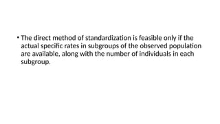 • The direct method of standardization is feasible only if the
actual specific rates in subgroups of the observed population
are available, along with the number of individuals in each
subgroup.
 