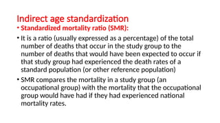 Indirect age standardization
• Standardized mortality ratio (SMR):
• It is a ratio (usually expressed as a percentage) of the total
number of deaths that occur in the study group to the
number of deaths that would have been expected to occur if
that study group had experienced the death rates of a
standard population (or other reference population)
• SMR compares the mortality in a study group (an
occupational group) with the mortality that the occupational
group would have had if they had experienced national
mortality rates.
 