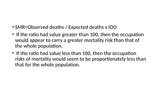 • SMR=Observed deaths / Expected deaths x lOO
• If the ratio had value greater than 100, then the occupation
would appear to carry a greater mortality risk than that of
the whole population.
• If the ratio had value less than 100, then the occupation
risks of mortality would seem to be proportionately less than
that for the whole population.
 