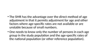 • The SMR has the advantage over the direct method of age
adjustment in that it permits adjustment for age and other
factors where age-specific rates are not available or are
unstable because of small numbers.
• One needs to know only the number of persons in each age
group in the study population and the age-specific rates of
the national population (or other reference population).
 
