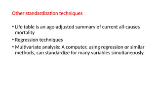 Other standardization techniques
• Life table is an age-adjusted summary of current all-causes
mortality
• Regression techniques
• Multivariate analysis: A computer, using regression or similar
methods, can standardize for many variables simultaneously
 