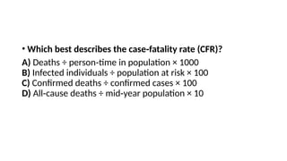 • Which best describes the case fatality rate (CFR)?
‑
A) Deaths ÷ person time in population × 1000
‑
B) Infected individuals ÷ population at risk × 100
C) Confirmed deaths ÷ confirmed cases × 100
D) All cause deaths ÷ mid year population × 10
‑ ‑
 