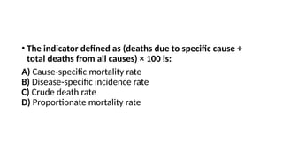 • The indicator defined as (deaths due to specific cause ÷
total deaths from all causes) × 100 is:
A) Cause specific mortality rate
‑
B) Disease specific incidence rate
‑
C) Crude death rate
D) Proportionate mortality rate
 