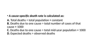 • A cause specific death rate
‑ is calculated as:
A. Total deaths ÷ total population × constant
B. Deaths due to one cause ÷ total number of cases of that
cause × 1000
C. Deaths due to one cause ÷ total mid year population × 1000
‑
D. Expected deaths ÷ observed deaths
 