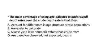 • The main advantage of using age adjusted (standardized)
‑
death rates over the crude death rate is that they:
A. Account for differences in age structure across populations
B. Are easier to calculate
C. Always yield lower numeric values than crude rates
D. Are based on observed, not expected, deaths
 