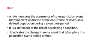Rate:
• A rate measures the occurrence of some particular event
(development of disease or the occurrence of death) in a
defined population during a given time period.
• It is a statement of the risk of developing a condition.
• It indicates the change in some event that takes place in a
population over a period of time.
 