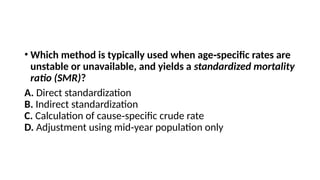 • Which method is typically used when age specific rates are
‑
unstable or unavailable, and yields a standardized mortality
ratio (SMR)?
A. Direct standardization
B. Indirect standardization
C. Calculation of cause specific crude rate
‑
D. Adjustment using mid year population only
‑
 