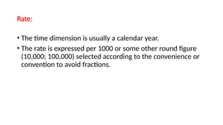 Rate:
• The time dimension is usually a calendar year.
• The rate is expressed per 1000 or some other round figure
(10,000; 100,000) selected according to the convenience or
convention to avoid fractions.
 