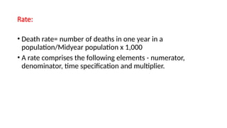 Rate:
• Death rate= number of deaths in one year in a
population/Midyear population x 1,000
• A rate comprises the following elements - numerator,
denominator, time specification and multiplier.
 