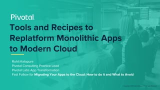 © Copyright 2018 Pivotal Software, Inc. All rights Reserved.
Rohit Kelapure
Pivotal Consulting Practice Lead
Pivotal Labs App Transformation
Fast Follow for Migrating Your Apps to the Cloud: How to do it and What to Avoid
Tools and Recipes to
Replatform Monolithic Apps
to Modern Cloud
 