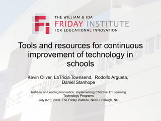 Tools and resources for continuous
  improvement of technology in
             schools
  Kevin Oliver, LaTricia Townsend, Rodolfo Argueta,
                   Daniel Stanhope

   Institute on Leading Innovation: Implementing Effective 1:1 Learning
                           Technology Programs
         July 8-10, 2009. The Friday Institute, NCSU, Raleigh, NC
 