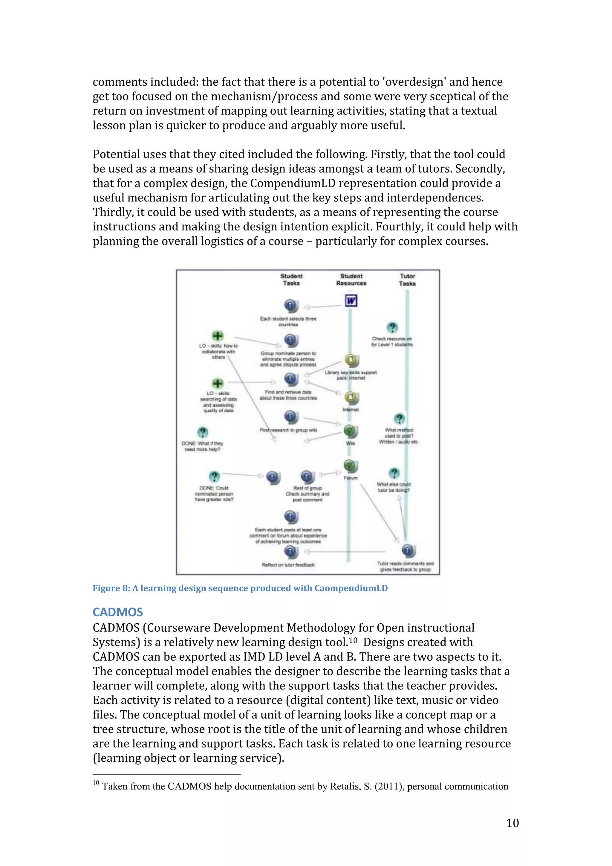 comments included: the fact that there is a potential to 'overdesign' and hence
get too focused on the mechanism/process and some were very sceptical of the
return on investment of mapping out learning activities, stating that a textual
lesson plan is quicker to produce and arguably more useful.

Potential uses that they cited included the following. Firstly, that the tool could
be used as a means of sharing design ideas amongst a team of tutors. Secondly,
that for a complex design, the CompendiumLD representation could provide a
useful mechanism for articulating out the key steps and interdependences.
Thirdly, it could be used with students, as a means of representing the course
instructions and making the design intention explicit. Fourthly, it could help with
planning the overall logistics of a course – particularly for complex courses.




Figure 8: A learning design sequence produced with CaompendiumLD

CADMOS
CADMOS (Courseware Development Methodology for Open instructional
Systems) is a relatively new learning design tool.10 Designs created with
CADMOS can be exported as IMD LD level A and B. There are two aspects to it.
The conceptual model enables the designer to describe the learning tasks that a
learner will complete, along with the support tasks that the teacher provides.
Each activity is related to a resource (digital content) like text, music or video
files. The conceptual model of a unit of learning looks like a concept map or a
tree structure, whose root is the title of the unit of learning and whose children
are the learning and support tasks. Each task is related to one learning resource
(learning object or learning service).
10
     Taken from the CADMOS help documentation sent by Retalis, S. (2011), personal communication


                                                                                               10
 