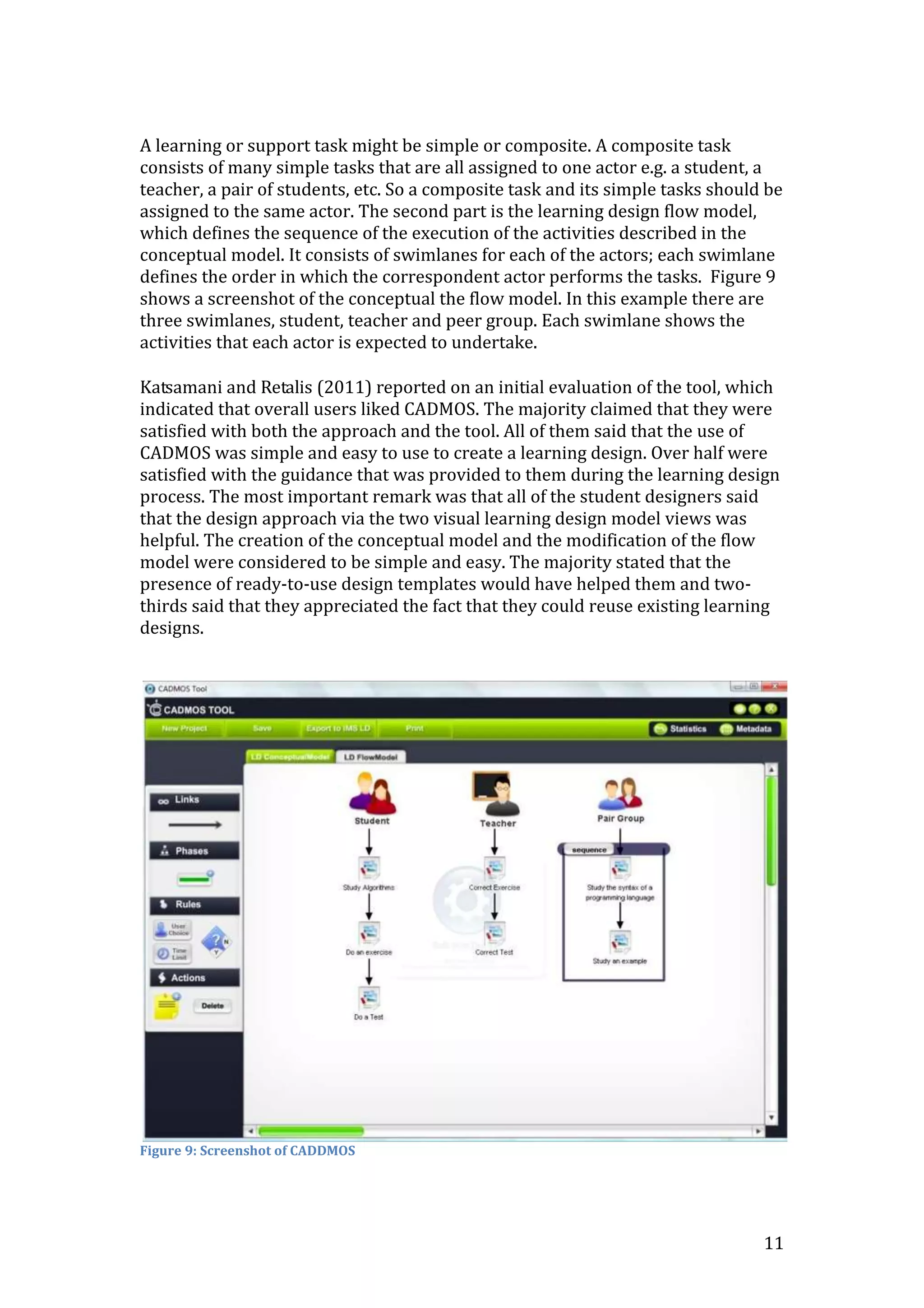A learning or support task might be simple or composite. A composite task
consists of many simple tasks that are all assigned to one actor e.g. a student, a
teacher, a pair of students, etc. So a composite task and its simple tasks should be
assigned to the same actor. The second part is the learning design flow model,
which defines the sequence of the execution of the activities described in the
conceptual model. It consists of swimlanes for each of the actors; each swimlane
defines the order in which the correspondent actor performs the tasks. Figure 9
shows a screenshot of the conceptual the flow model. In this example there are
three swimlanes, student, teacher and peer group. Each swimlane shows the
activities that each actor is expected to undertake.

Katsamani and Retalis (2011) reported on an initial evaluation of the tool, which
indicated that overall users liked CADMOS. The majority claimed that they were
satisfied with both the approach and the tool. All of them said that the use of
CADMOS was simple and easy to use to create a learning design. Over half were
satisfied with the guidance that was provided to them during the learning design
process. The most important remark was that all of the student designers said
that the design approach via the two visual learning design model views was
helpful. The creation of the conceptual model and the modification of the flow
model were considered to be simple and easy. The majority stated that the
presence of ready-to-use design templates would have helped them and two-
thirds said that they appreciated the fact that they could reuse existing learning
designs.




Figure 9: Screenshot of CADDMOS




                                                                                 11
 