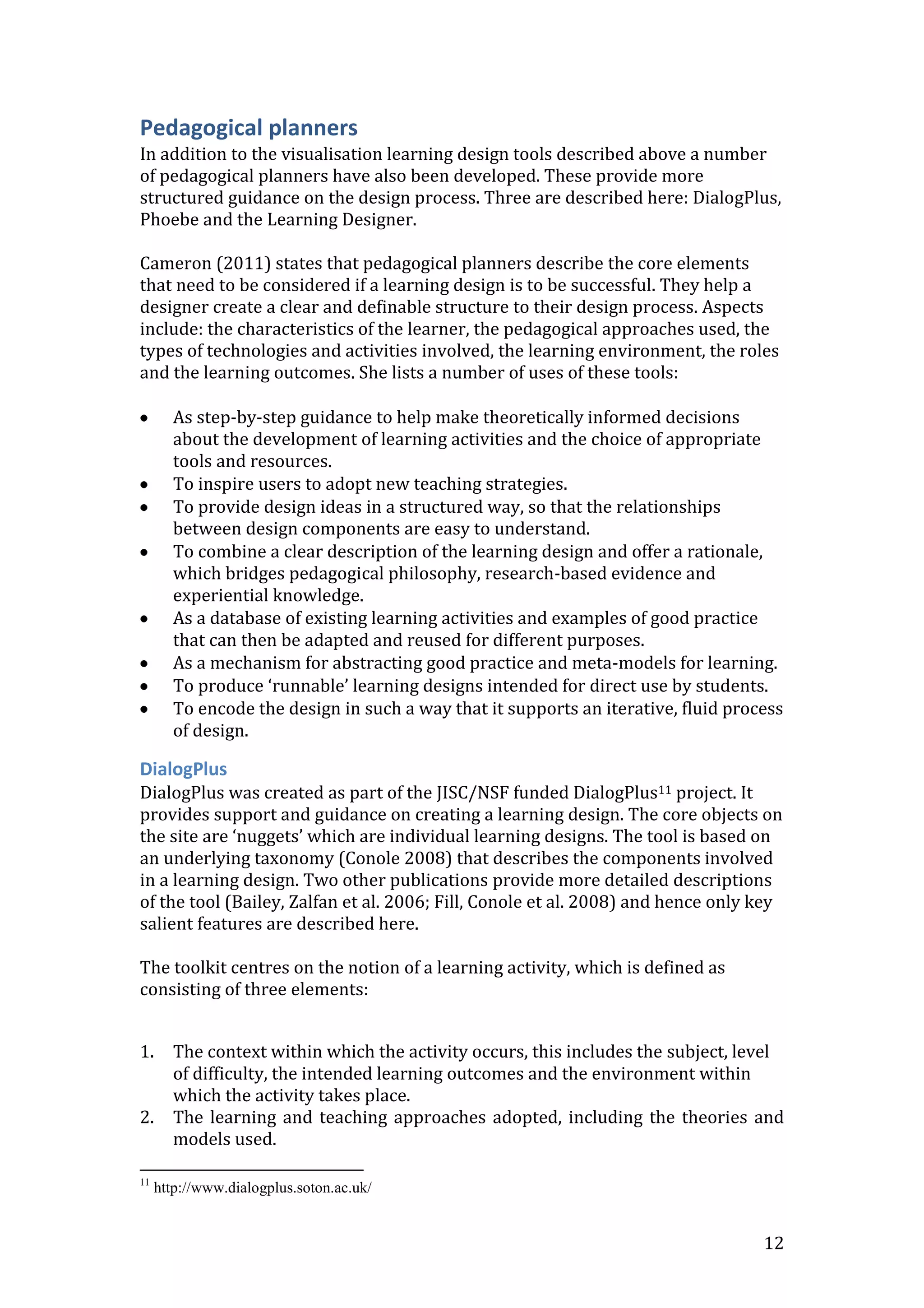 Pedagogical planners
In addition to the visualisation learning design tools described above a number
of pedagogical planners have also been developed. These provide more
structured guidance on the design process. Three are described here: DialogPlus,
Phoebe and the Learning Designer.

Cameron (2011) states that pedagogical planners describe the core elements
that need to be considered if a learning design is to be successful. They help a
designer create a clear and definable structure to their design process. Aspects
include: the characteristics of the learner, the pedagogical approaches used, the
types of technologies and activities involved, the learning environment, the roles
and the learning outcomes. She lists a number of uses of these tools:

       As step-by-step guidance to help make theoretically informed decisions
       about the development of learning activities and the choice of appropriate
       tools and resources.
       To inspire users to adopt new teaching strategies.
       To provide design ideas in a structured way, so that the relationships
       between design components are easy to understand.
       To combine a clear description of the learning design and offer a rationale,
       which bridges pedagogical philosophy, research-based evidence and
       experiential knowledge.
       As a database of existing learning activities and examples of good practice
       that can then be adapted and reused for different purposes.
       As a mechanism for abstracting good practice and meta-models for learning.
       To produce ‘runnable’ learning designs intended for direct use by students.
       To encode the design in such a way that it supports an iterative, fluid process
       of design.

DialogPlus
DialogPlus was created as part of the JISC/NSF funded DialogPlus11 project. It
provides support and guidance on creating a learning design. The core objects on
the site are ‘nuggets’ which are individual learning designs. The tool is based on
an underlying taxonomy (Conole 2008) that describes the components involved
in a learning design. Two other publications provide more detailed descriptions
of the tool (Bailey, Zalfan et al. 2006; Fill, Conole et al. 2008) and hence only key
salient features are described here.

The toolkit centres on the notion of a learning activity, which is defined as
consisting of three elements:


1.     The context within which the activity occurs, this includes the subject, level
       of difficulty, the intended learning outcomes and the environment within
       which the activity takes place.
2.     The learning and teaching approaches adopted, including the theories and
       models used.

11
     http://www.dialogplus.soton.ac.uk/


                                                                                   12
 