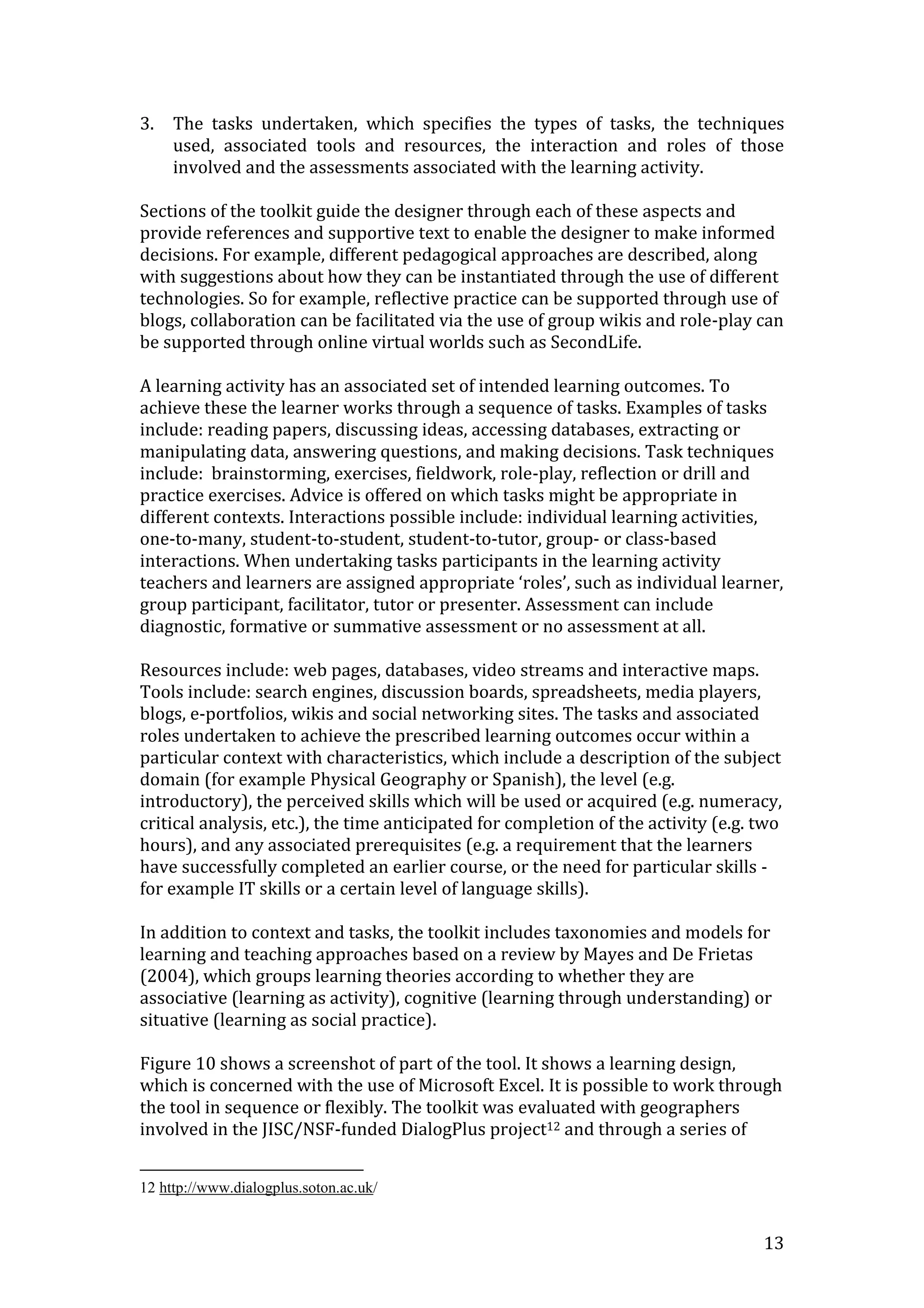 3.   The tasks undertaken, which specifies the types of tasks, the techniques
     used, associated tools and resources, the interaction and roles of those
     involved and the assessments associated with the learning activity.

Sections of the toolkit guide the designer through each of these aspects and
provide references and supportive text to enable the designer to make informed
decisions. For example, different pedagogical approaches are described, along
with suggestions about how they can be instantiated through the use of different
technologies. So for example, reflective practice can be supported through use of
blogs, collaboration can be facilitated via the use of group wikis and role-play can
be supported through online virtual worlds such as SecondLife.

A learning activity has an associated set of intended learning outcomes. To
achieve these the learner works through a sequence of tasks. Examples of tasks
include: reading papers, discussing ideas, accessing databases, extracting or
manipulating data, answering questions, and making decisions. Task techniques
include: brainstorming, exercises, fieldwork, role-play, reflection or drill and
practice exercises. Advice is offered on which tasks might be appropriate in
different contexts. Interactions possible include: individual learning activities,
one-to-many, student-to-student, student-to-tutor, group- or class-based
interactions. When undertaking tasks participants in the learning activity
teachers and learners are assigned appropriate ‘roles’, such as individual learner,
group participant, facilitator, tutor or presenter. Assessment can include
diagnostic, formative or summative assessment or no assessment at all.

Resources include: web pages, databases, video streams and interactive maps.
Tools include: search engines, discussion boards, spreadsheets, media players,
blogs, e-portfolios, wikis and social networking sites. The tasks and associated
roles undertaken to achieve the prescribed learning outcomes occur within a
particular context with characteristics, which include a description of the subject
domain (for example Physical Geography or Spanish), the level (e.g.
introductory), the perceived skills which will be used or acquired (e.g. numeracy,
critical analysis, etc.), the time anticipated for completion of the activity (e.g. two
hours), and any associated prerequisites (e.g. a requirement that the learners
have successfully completed an earlier course, or the need for particular skills -
for example IT skills or a certain level of language skills).

In addition to context and tasks, the toolkit includes taxonomies and models for
learning and teaching approaches based on a review by Mayes and De Frietas
(2004), which groups learning theories according to whether they are
associative (learning as activity), cognitive (learning through understanding) or
situative (learning as social practice).

Figure 10 shows a screenshot of part of the tool. It shows a learning design,
which is concerned with the use of Microsoft Excel. It is possible to work through
the tool in sequence or flexibly. The toolkit was evaluated with geographers
involved in the JISC/NSF-funded DialogPlus project12 and through a series of


12 http://www.dialogplus.soton.ac.uk/


                                                                                    13
 