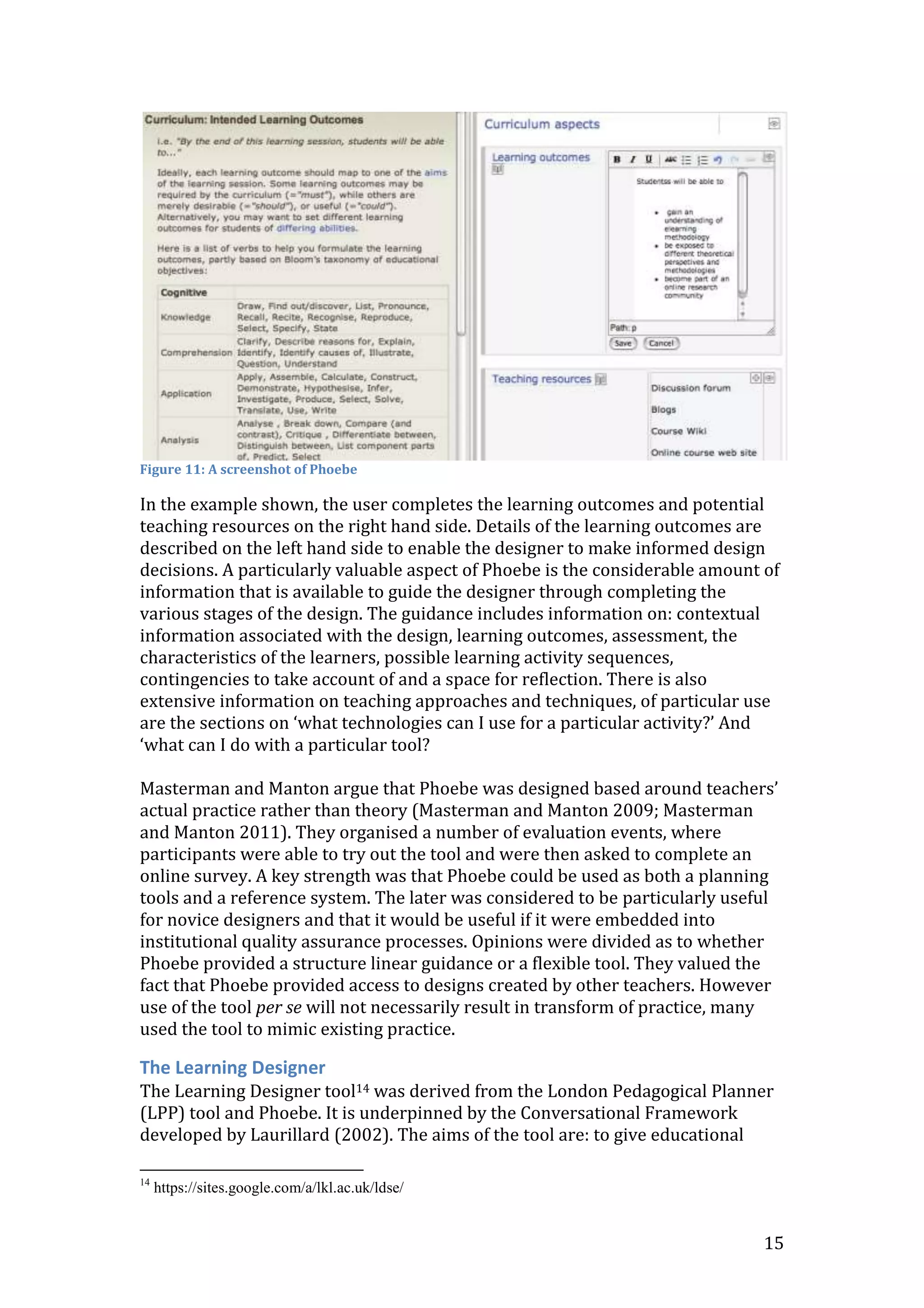 Figure 11: A screenshot of Phoebe

In the example shown, the user completes the learning outcomes and potential
teaching resources on the right hand side. Details of the learning outcomes are
described on the left hand side to enable the designer to make informed design
decisions. A particularly valuable aspect of Phoebe is the considerable amount of
information that is available to guide the designer through completing the
various stages of the design. The guidance includes information on: contextual
information associated with the design, learning outcomes, assessment, the
characteristics of the learners, possible learning activity sequences,
contingencies to take account of and a space for reflection. There is also
extensive information on teaching approaches and techniques, of particular use
are the sections on ‘what technologies can I use for a particular activity?’ And
‘what can I do with a particular tool?

Masterman and Manton argue that Phoebe was designed based around teachers’
actual practice rather than theory (Masterman and Manton 2009; Masterman
and Manton 2011). They organised a number of evaluation events, where
participants were able to try out the tool and were then asked to complete an
online survey. A key strength was that Phoebe could be used as both a planning
tools and a reference system. The later was considered to be particularly useful
for novice designers and that it would be useful if it were embedded into
institutional quality assurance processes. Opinions were divided as to whether
Phoebe provided a structure linear guidance or a flexible tool. They valued the
fact that Phoebe provided access to designs created by other teachers. However
use of the tool per se will not necessarily result in transform of practice, many
used the tool to mimic existing practice.

The Learning Designer
The Learning Designer tool14 was derived from the London Pedagogical Planner
(LPP) tool and Phoebe. It is underpinned by the Conversational Framework
developed by Laurillard (2002). The aims of the tool are: to give educational

14
     https://sites.google.com/a/lkl.ac.uk/ldse/


                                                                               15
 