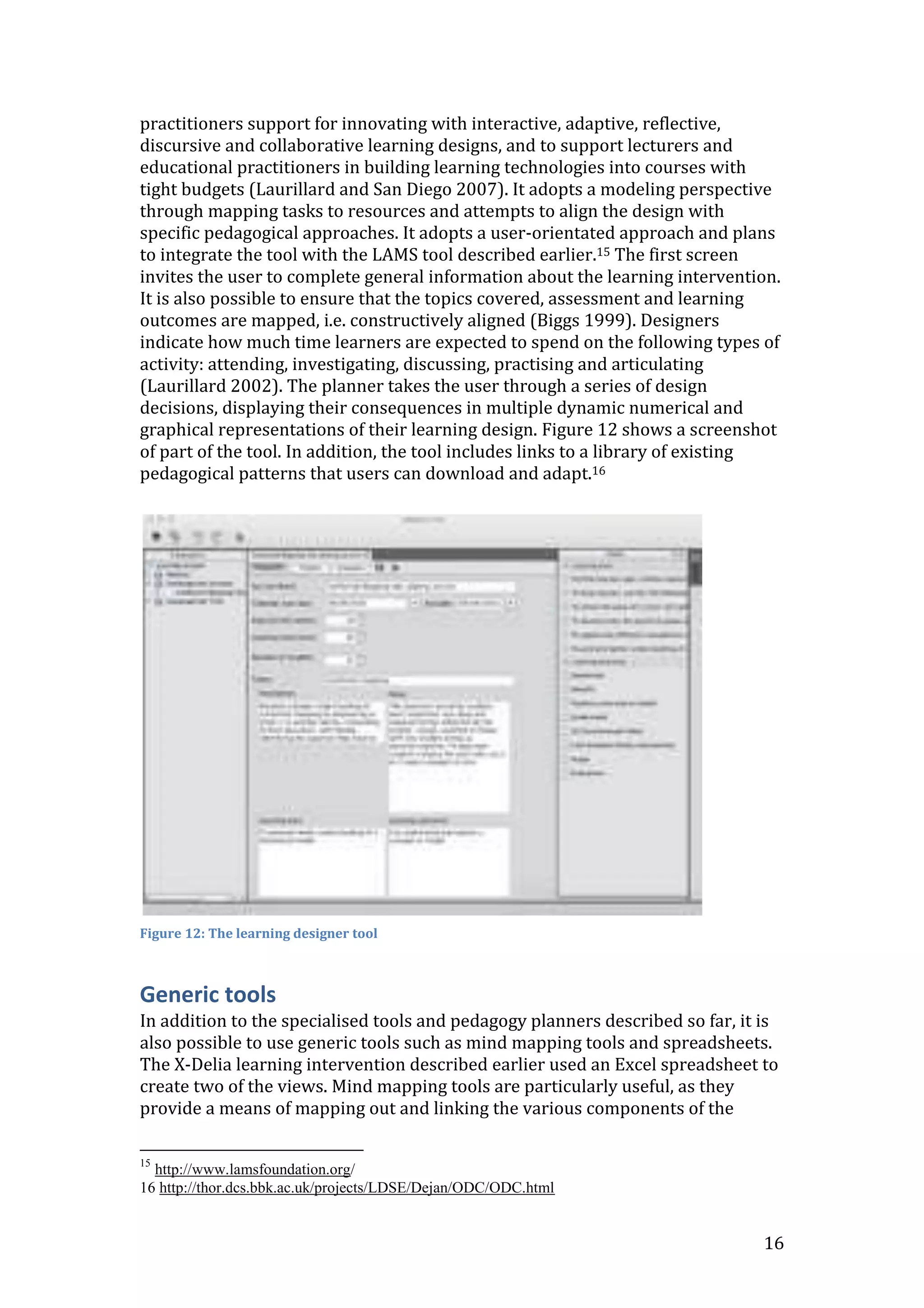 practitioners support for innovating with interactive, adaptive, reflective,
discursive and collaborative learning designs, and to support lecturers and
educational practitioners in building learning technologies into courses with
tight budgets (Laurillard and San Diego 2007). It adopts a modeling perspective
through mapping tasks to resources and attempts to align the design with
specific pedagogical approaches. It adopts a user-orientated approach and plans
to integrate the tool with the LAMS tool described earlier.15 The first screen
invites the user to complete general information about the learning intervention.
It is also possible to ensure that the topics covered, assessment and learning
outcomes are mapped, i.e. constructively aligned (Biggs 1999). Designers
indicate how much time learners are expected to spend on the following types of
activity: attending, investigating, discussing, practising and articulating
(Laurillard 2002). The planner takes the user through a series of design
decisions, displaying their consequences in multiple dynamic numerical and
graphical representations of their learning design. Figure 12 shows a screenshot
of part of the tool. In addition, the tool includes links to a library of existing
pedagogical patterns that users can download and adapt.16




Figure 12: The learning designer tool



Generic tools
In addition to the specialised tools and pedagogy planners described so far, it is
also possible to use generic tools such as mind mapping tools and spreadsheets.
The X-Delia learning intervention described earlier used an Excel spreadsheet to
create two of the views. Mind mapping tools are particularly useful, as they
provide a means of mapping out and linking the various components of the

15
  http://www.lamsfoundation.org/
16 http://thor.dcs.bbk.ac.uk/projects/LDSE/Dejan/ODC/ODC.html


                                                                                16
 