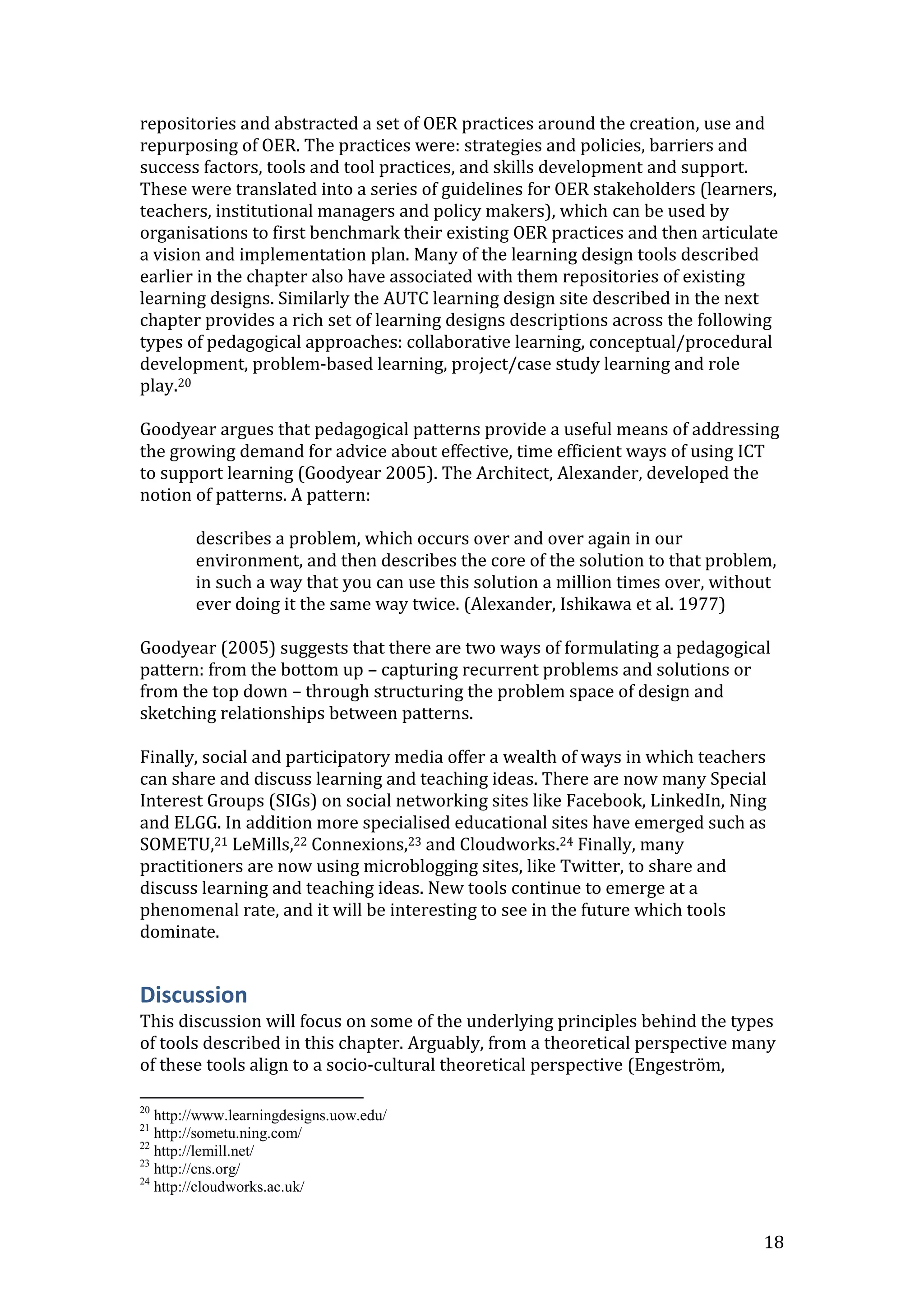 repositories and abstracted a set of OER practices around the creation, use and
repurposing of OER. The practices were: strategies and policies, barriers and
success factors, tools and tool practices, and skills development and support.
These were translated into a series of guidelines for OER stakeholders (learners,
teachers, institutional managers and policy makers), which can be used by
organisations to first benchmark their existing OER practices and then articulate
a vision and implementation plan. Many of the learning design tools described
earlier in the chapter also have associated with them repositories of existing
learning designs. Similarly the AUTC learning design site described in the next
chapter provides a rich set of learning designs descriptions across the following
types of pedagogical approaches: collaborative learning, conceptual/procedural
development, problem-based learning, project/case study learning and role
play.20

Goodyear argues that pedagogical patterns provide a useful means of addressing
the growing demand for advice about effective, time efficient ways of using ICT
to support learning (Goodyear 2005). The Architect, Alexander, developed the
notion of patterns. A pattern:

        describes a problem, which occurs over and over again in our
        environment, and then describes the core of the solution to that problem,
        in such a way that you can use this solution a million times over, without
        ever doing it the same way twice. (Alexander, Ishikawa et al. 1977)

Goodyear (2005) suggests that there are two ways of formulating a pedagogical
pattern: from the bottom up – capturing recurrent problems and solutions or
from the top down – through structuring the problem space of design and
sketching relationships between patterns.

Finally, social and participatory media offer a wealth of ways in which teachers
can share and discuss learning and teaching ideas. There are now many Special
Interest Groups (SIGs) on social networking sites like Facebook, LinkedIn, Ning
and ELGG. In addition more specialised educational sites have emerged such as
SOMETU,21 LeMills,22 Connexions,23 and Cloudworks.24 Finally, many
practitioners are now using microblogging sites, like Twitter, to share and
discuss learning and teaching ideas. New tools continue to emerge at a
phenomenal rate, and it will be interesting to see in the future which tools
dominate.


Discussion
This discussion will focus on some of the underlying principles behind the types
of tools described in this chapter. Arguably, from a theoretical perspective many
of these tools align to a socio-cultural theoretical perspective (Engeström,

20
   http://www.learningdesigns.uow.edu/
21
   http://sometu.ning.com/
22
   http://lemill.net/
23
   http://cns.org/
24
   http://cloudworks.ac.uk/


                                                                                18
 