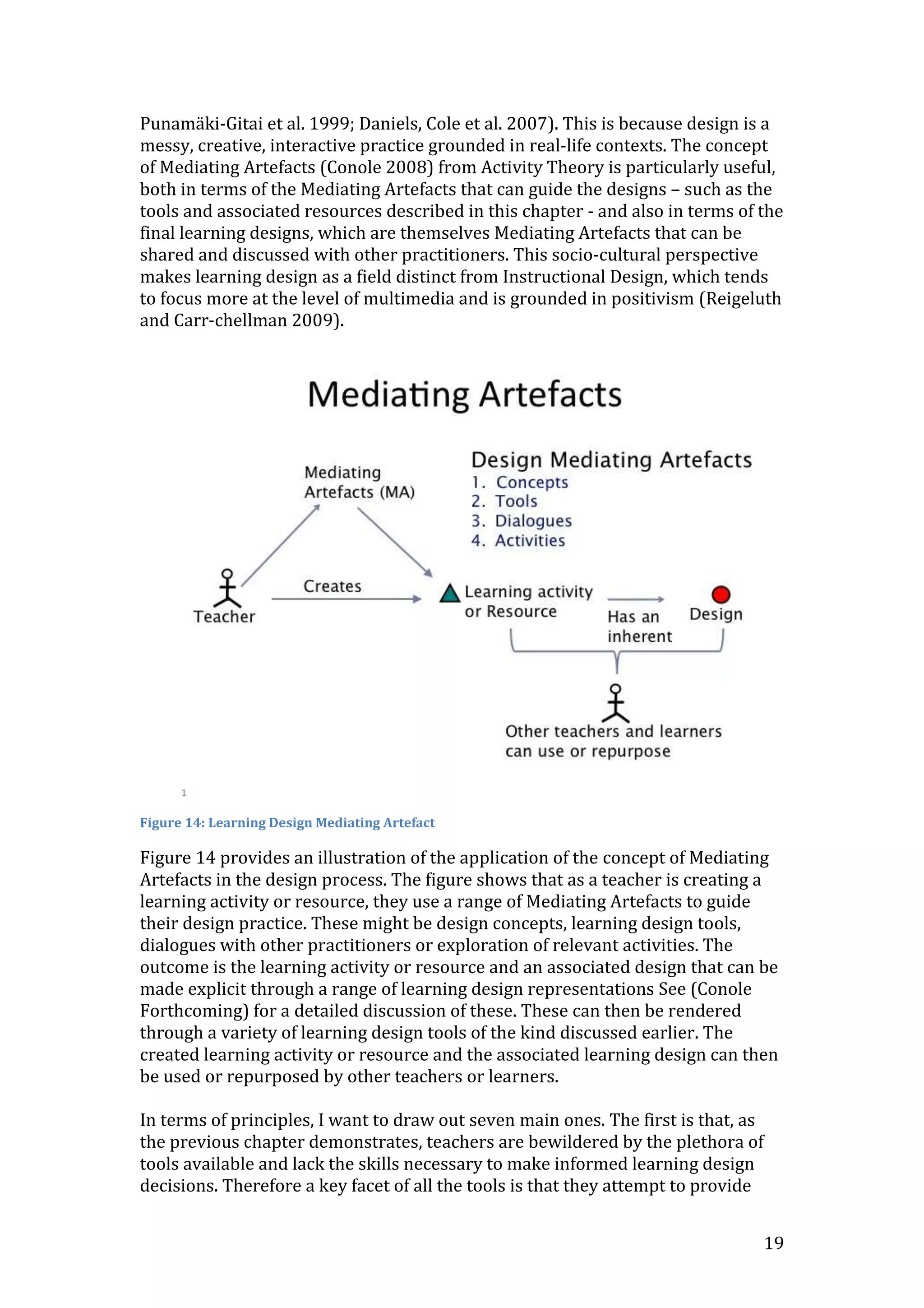 Punamäki-Gitai et al. 1999; Daniels, Cole et al. 2007). This is because design is a
messy, creative, interactive practice grounded in real-life contexts. The concept
of Mediating Artefacts (Conole 2008) from Activity Theory is particularly useful,
both in terms of the Mediating Artefacts that can guide the designs – such as the
tools and associated resources described in this chapter - and also in terms of the
final learning designs, which are themselves Mediating Artefacts that can be
shared and discussed with other practitioners. This socio-cultural perspective
makes learning design as a field distinct from Instructional Design, which tends
to focus more at the level of multimedia and is grounded in positivism (Reigeluth
and Carr-chellman 2009).




Figure 14: Learning Design Mediating Artefact

Figure 14 provides an illustration of the application of the concept of Mediating
Artefacts in the design process. The figure shows that as a teacher is creating a
learning activity or resource, they use a range of Mediating Artefacts to guide
their design practice. These might be design concepts, learning design tools,
dialogues with other practitioners or exploration of relevant activities. The
outcome is the learning activity or resource and an associated design that can be
made explicit through a range of learning design representations See (Conole
Forthcoming) for a detailed discussion of these. These can then be rendered
through a variety of learning design tools of the kind discussed earlier. The
created learning activity or resource and the associated learning design can then
be used or repurposed by other teachers or learners.

In terms of principles, I want to draw out seven main ones. The first is that, as
the previous chapter demonstrates, teachers are bewildered by the plethora of
tools available and lack the skills necessary to make informed learning design
decisions. Therefore a key facet of all the tools is that they attempt to provide


                                                                                    19
 