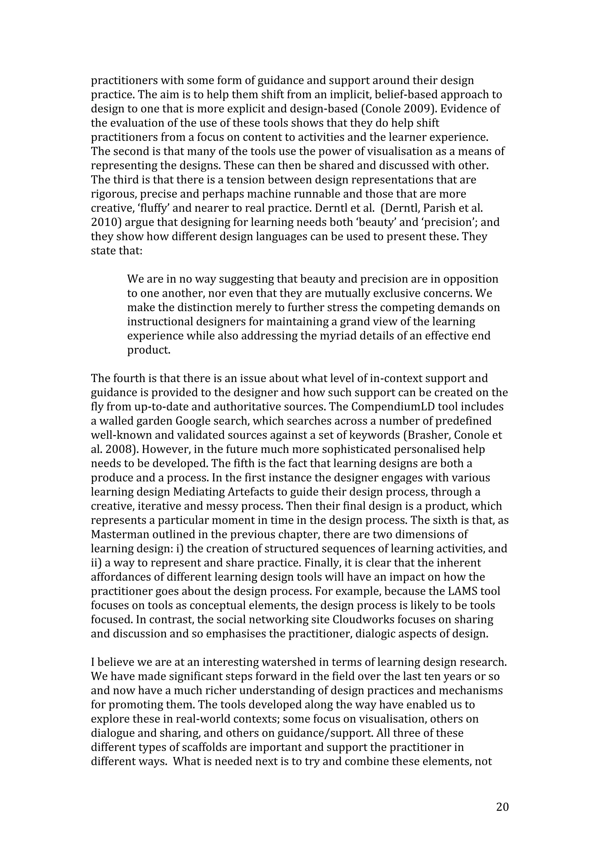 practitioners with some form of guidance and support around their design
practice. The aim is to help them shift from an implicit, belief-based approach to
design to one that is more explicit and design-based (Conole 2009). Evidence of
the evaluation of the use of these tools shows that they do help shift
practitioners from a focus on content to activities and the learner experience.
The second is that many of the tools use the power of visualisation as a means of
representing the designs. These can then be shared and discussed with other.
The third is that there is a tension between design representations that are
rigorous, precise and perhaps machine runnable and those that are more
creative, ‘fluffy’ and nearer to real practice. Derntl et al. (Derntl, Parish et al.
2010) argue that designing for learning needs both ‘beauty’ and ‘precision’; and
they show how different design languages can be used to present these. They
state that:

       We are in no way suggesting that beauty and precision are in opposition
       to one another, nor even that they are mutually exclusive concerns. We
       make the distinction merely to further stress the competing demands on
       instructional designers for maintaining a grand view of the learning
       experience while also addressing the myriad details of an effective end
       product.

The fourth is that there is an issue about what level of in-context support and
guidance is provided to the designer and how such support can be created on the
fly from up-to-date and authoritative sources. The CompendiumLD tool includes
a walled garden Google search, which searches across a number of predefined
well-known and validated sources against a set of keywords (Brasher, Conole et
al. 2008). However, in the future much more sophisticated personalised help
needs to be developed. The fifth is the fact that learning designs are both a
produce and a process. In the first instance the designer engages with various
learning design Mediating Artefacts to guide their design process, through a
creative, iterative and messy process. Then their final design is a product, which
represents a particular moment in time in the design process. The sixth is that, as
Masterman outlined in the previous chapter, there are two dimensions of
learning design: i) the creation of structured sequences of learning activities, and
ii) a way to represent and share practice. Finally, it is clear that the inherent
affordances of different learning design tools will have an impact on how the
practitioner goes about the design process. For example, because the LAMS tool
focuses on tools as conceptual elements, the design process is likely to be tools
focused. In contrast, the social networking site Cloudworks focuses on sharing
and discussion and so emphasises the practitioner, dialogic aspects of design.

I believe we are at an interesting watershed in terms of learning design research.
We have made significant steps forward in the field over the last ten years or so
and now have a much richer understanding of design practices and mechanisms
for promoting them. The tools developed along the way have enabled us to
explore these in real-world contexts; some focus on visualisation, others on
dialogue and sharing, and others on guidance/support. All three of these
different types of scaffolds are important and support the practitioner in
different ways. What is needed next is to try and combine these elements, not


                                                                                  20
 