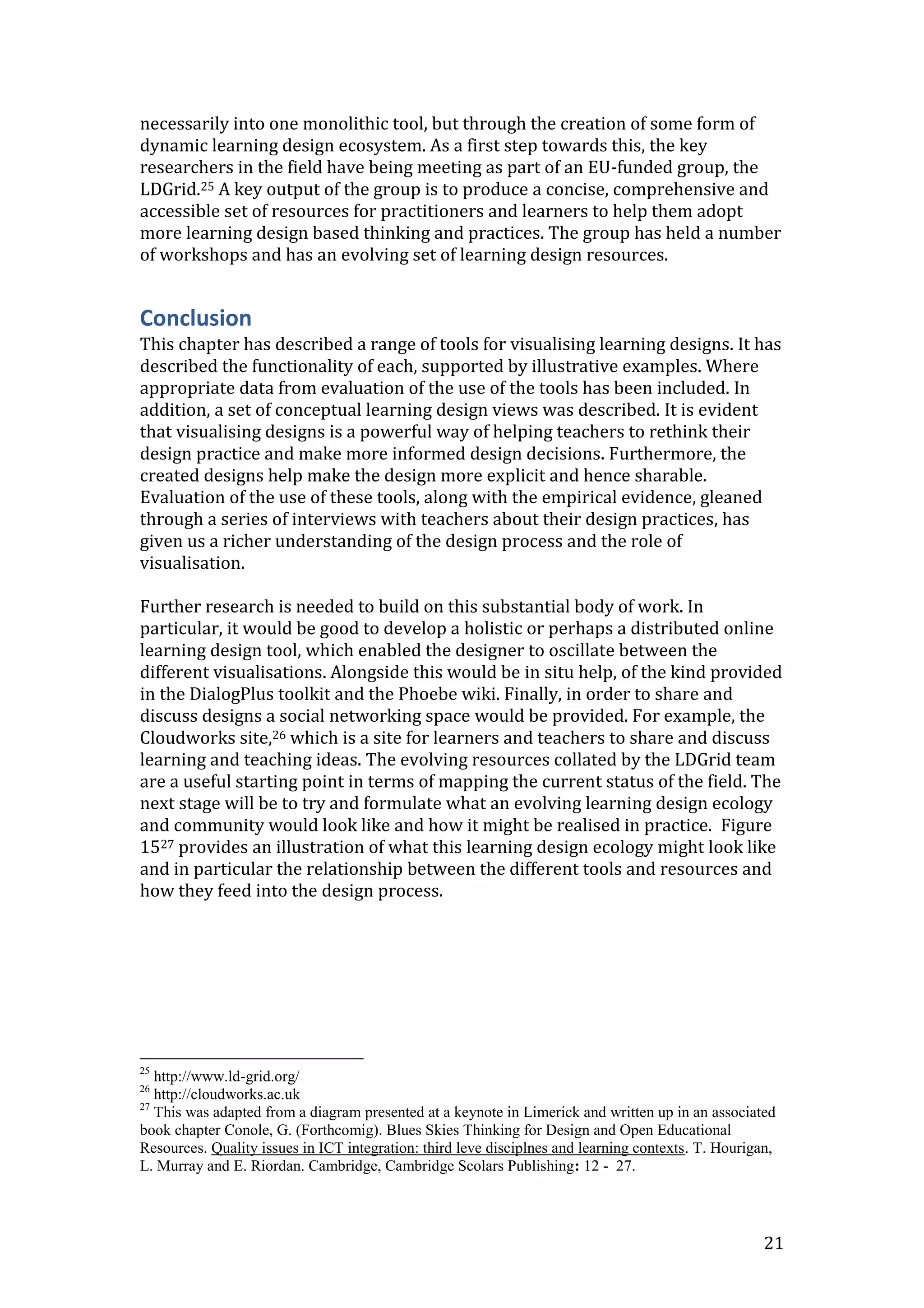 necessarily into one monolithic tool, but through the creation of some form of
dynamic learning design ecosystem. As a first step towards this, the key
researchers in the field have being meeting as part of an EU-funded group, the
LDGrid.25 A key output of the group is to produce a concise, comprehensive and
accessible set of resources for practitioners and learners to help them adopt
more learning design based thinking and practices. The group has held a number
of workshops and has an evolving set of learning design resources.


Conclusion
This chapter has described a range of tools for visualising learning designs. It has
described the functionality of each, supported by illustrative examples. Where
appropriate data from evaluation of the use of the tools has been included. In
addition, a set of conceptual learning design views was described. It is evident
that visualising designs is a powerful way of helping teachers to rethink their
design practice and make more informed design decisions. Furthermore, the
created designs help make the design more explicit and hence sharable.
Evaluation of the use of these tools, along with the empirical evidence, gleaned
through a series of interviews with teachers about their design practices, has
given us a richer understanding of the design process and the role of
visualisation.

Further research is needed to build on this substantial body of work. In
particular, it would be good to develop a holistic or perhaps a distributed online
learning design tool, which enabled the designer to oscillate between the
different visualisations. Alongside this would be in situ help, of the kind provided
in the DialogPlus toolkit and the Phoebe wiki. Finally, in order to share and
discuss designs a social networking space would be provided. For example, the
Cloudworks site,26 which is a site for learners and teachers to share and discuss
learning and teaching ideas. The evolving resources collated by the LDGrid team
are a useful starting point in terms of mapping the current status of the field. The
next stage will be to try and formulate what an evolving learning design ecology
and community would look like and how it might be realised in practice. Figure
1527 provides an illustration of what this learning design ecology might look like
and in particular the relationship between the different tools and resources and
how they feed into the design process.




25
   http://www.ld-grid.org/
26
   http://cloudworks.ac.uk
27
   This was adapted from a diagram presented at a keynote in Limerick and written up in an associated
book chapter Conole, G. (Forthcomig). Blues Skies Thinking for Design and Open Educational
Resources. Quality issues in ICT integration: third leve disciplnes and learning contexts. T. Hourigan,
L. Murray and E. Riordan. Cambridge, Cambridge Scolars Publishing: 12 - 27.




                                                                                                     21
 