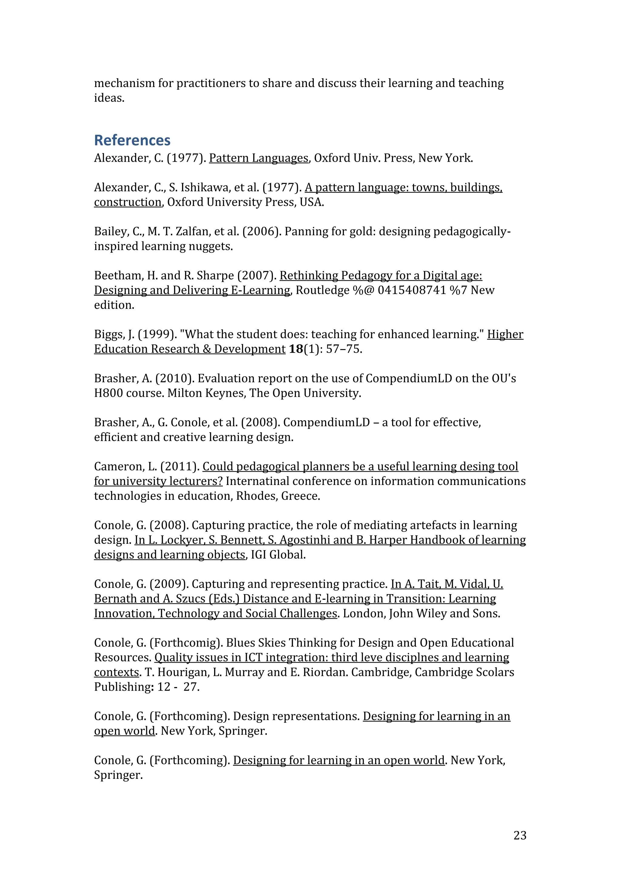 mechanism for practitioners to share and discuss their learning and teaching
ideas.


References
Alexander, C. (1977). Pattern Languages, Oxford Univ. Press, New York.

Alexander, C., S. Ishikawa, et al. (1977). A pattern language: towns, buildings,
construction, Oxford University Press, USA.

Bailey, C., M. T. Zalfan, et al. (2006). Panning for gold: designing pedagogically-
inspired learning nuggets.

Beetham, H. and R. Sharpe (2007). Rethinking Pedagogy for a Digital age:
Designing and Delivering E-Learning, Routledge %@ 0415408741 %7 New
edition.

Biggs, J. (1999). "What the student does: teaching for enhanced learning." Higher
Education Research & Development 18(1): 57–75.

Brasher, A. (2010). Evaluation report on the use of CompendiumLD on the OU's
H800 course. Milton Keynes, The Open University.

Brasher, A., G. Conole, et al. (2008). CompendiumLD – a tool for effective,
efficient and creative learning design.

Cameron, L. (2011). Could pedagogical planners be a useful learning desing tool
for university lecturers? Internatinal conference on information communications
technologies in education, Rhodes, Greece.

Conole, G. (2008). Capturing practice, the role of mediating artefacts in learning
design. In L. Lockyer, S. Bennett, S. Agostinhi and B. Harper Handbook of learning
designs and learning objects, IGI Global.

Conole, G. (2009). Capturing and representing practice. In A. Tait, M. Vidal, U.
Bernath and A. Szucs (Eds.) Distance and E-learning in Transition: Learning
Innovation, Technology and Social Challenges. London, John Wiley and Sons.

Conole, G. (Forthcomig). Blues Skies Thinking for Design and Open Educational
Resources. Quality issues in ICT integration: third leve disciplnes and learning
contexts. T. Hourigan, L. Murray and E. Riordan. Cambridge, Cambridge Scolars
Publishing: 12 - 27.

Conole, G. (Forthcoming). Design representations. Designing for learning in an
open world. New York, Springer.

Conole, G. (Forthcoming). Designing for learning in an open world. New York,
Springer.



                                                                                      23
 