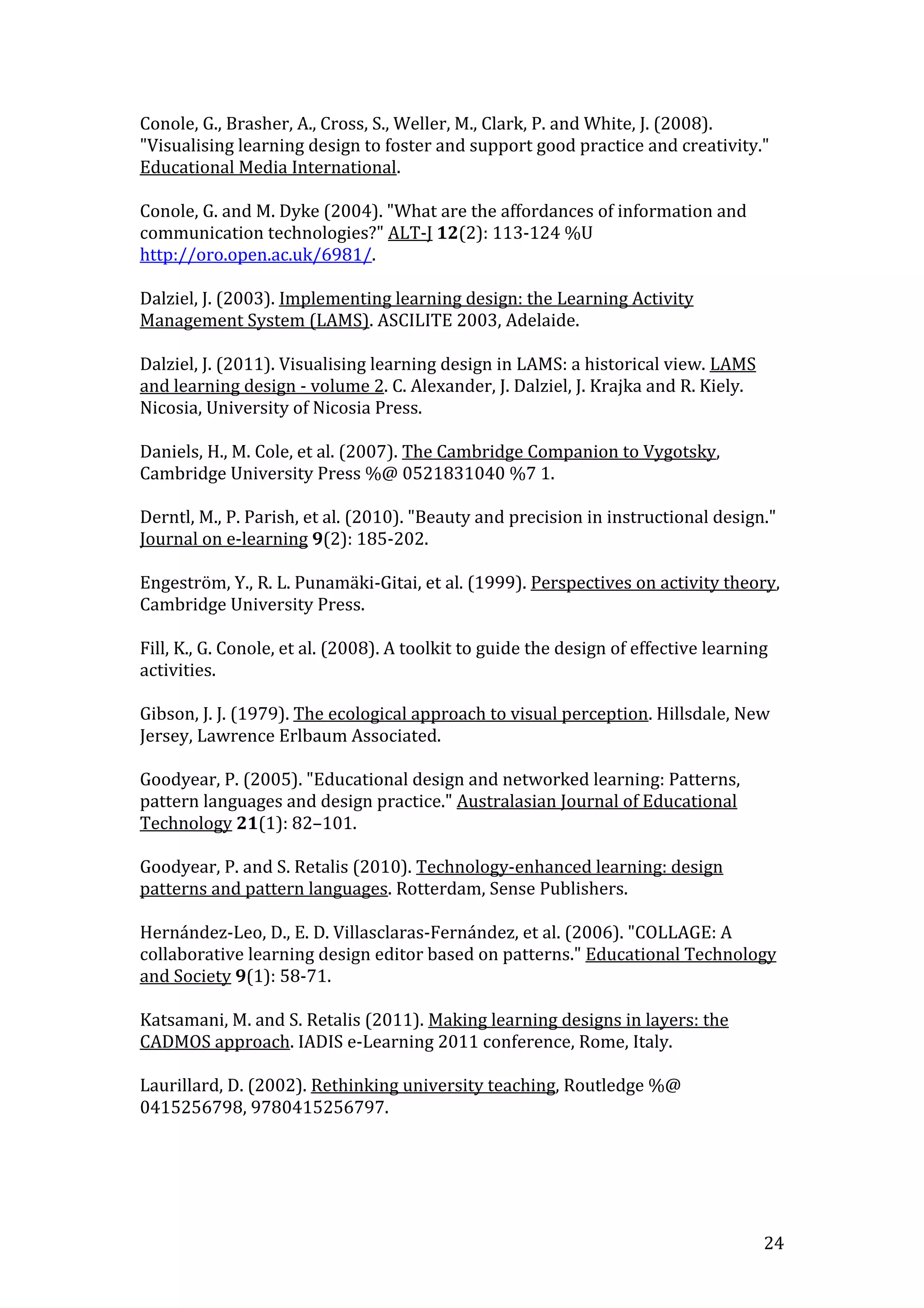 Conole, G., Brasher, A., Cross, S., Weller, M., Clark, P. and White, J. (2008).
"Visualising learning design to foster and support good practice and creativity."
Educational Media International.

Conole, G. and M. Dyke (2004). "What are the affordances of information and
communication technologies?" ALT-J 12(2): 113-124 %U
http://oro.open.ac.uk/6981/.

Dalziel, J. (2003). Implementing learning design: the Learning Activity
Management System (LAMS). ASCILITE 2003, Adelaide.

Dalziel, J. (2011). Visualising learning design in LAMS: a historical view. LAMS
and learning design - volume 2. C. Alexander, J. Dalziel, J. Krajka and R. Kiely.
Nicosia, University of Nicosia Press.

Daniels, H., M. Cole, et al. (2007). The Cambridge Companion to Vygotsky,
Cambridge University Press %@ 0521831040 %7 1.

Derntl, M., P. Parish, et al. (2010). "Beauty and precision in instructional design."
Journal on e-learning 9(2): 185-202.

Engeström, Y., R. L. Punamäki-Gitai, et al. (1999). Perspectives on activity theory,
Cambridge University Press.

Fill, K., G. Conole, et al. (2008). A toolkit to guide the design of effective learning
activities.

Gibson, J. J. (1979). The ecological approach to visual perception. Hillsdale, New
Jersey, Lawrence Erlbaum Associated.

Goodyear, P. (2005). "Educational design and networked learning: Patterns,
pattern languages and design practice." Australasian Journal of Educational
Technology 21(1): 82–101.

Goodyear, P. and S. Retalis (2010). Technology-enhanced learning: design
patterns and pattern languages. Rotterdam, Sense Publishers.

Hernández-Leo, D., E. D. Villasclaras-Fernández, et al. (2006). "COLLAGE: A
collaborative learning design editor based on patterns." Educational Technology
and Society 9(1): 58-71.

Katsamani, M. and S. Retalis (2011). Making learning designs in layers: the
CADMOS approach. IADIS e-Learning 2011 conference, Rome, Italy.

Laurillard, D. (2002). Rethinking university teaching, Routledge %@
0415256798, 9780415256797.




                                                                                      24
 