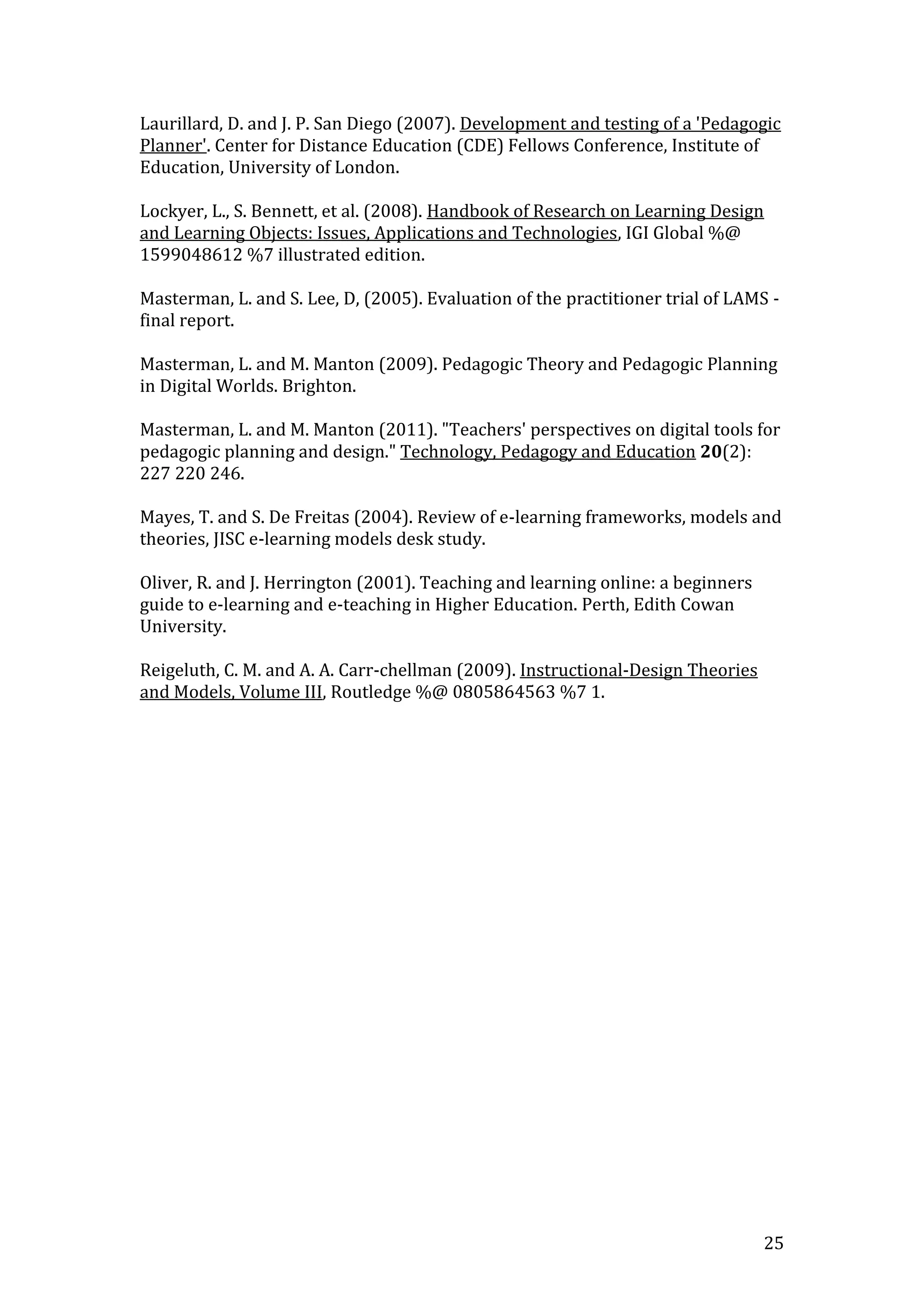 Laurillard, D. and J. P. San Diego (2007). Development and testing of a 'Pedagogic
Planner'. Center for Distance Education (CDE) Fellows Conference, Institute of
Education, University of London.

Lockyer, L., S. Bennett, et al. (2008). Handbook of Research on Learning Design
and Learning Objects: Issues, Applications and Technologies, IGI Global %@
1599048612 %7 illustrated edition.

Masterman, L. and S. Lee, D, (2005). Evaluation of the practitioner trial of LAMS -
final report.

Masterman, L. and M. Manton (2009). Pedagogic Theory and Pedagogic Planning
in Digital Worlds. Brighton.

Masterman, L. and M. Manton (2011). "Teachers' perspectives on digital tools for
pedagogic planning and design." Technology, Pedagogy and Education 20(2):
227 220 246.

Mayes, T. and S. De Freitas (2004). Review of e-learning frameworks, models and
theories, JISC e-learning models desk study.

Oliver, R. and J. Herrington (2001). Teaching and learning online: a beginners
guide to e-learning and e-teaching in Higher Education. Perth, Edith Cowan
University.

Reigeluth, C. M. and A. A. Carr-chellman (2009). Instructional-Design Theories
and Models, Volume III, Routledge %@ 0805864563 %7 1.




                                                                                 25
 