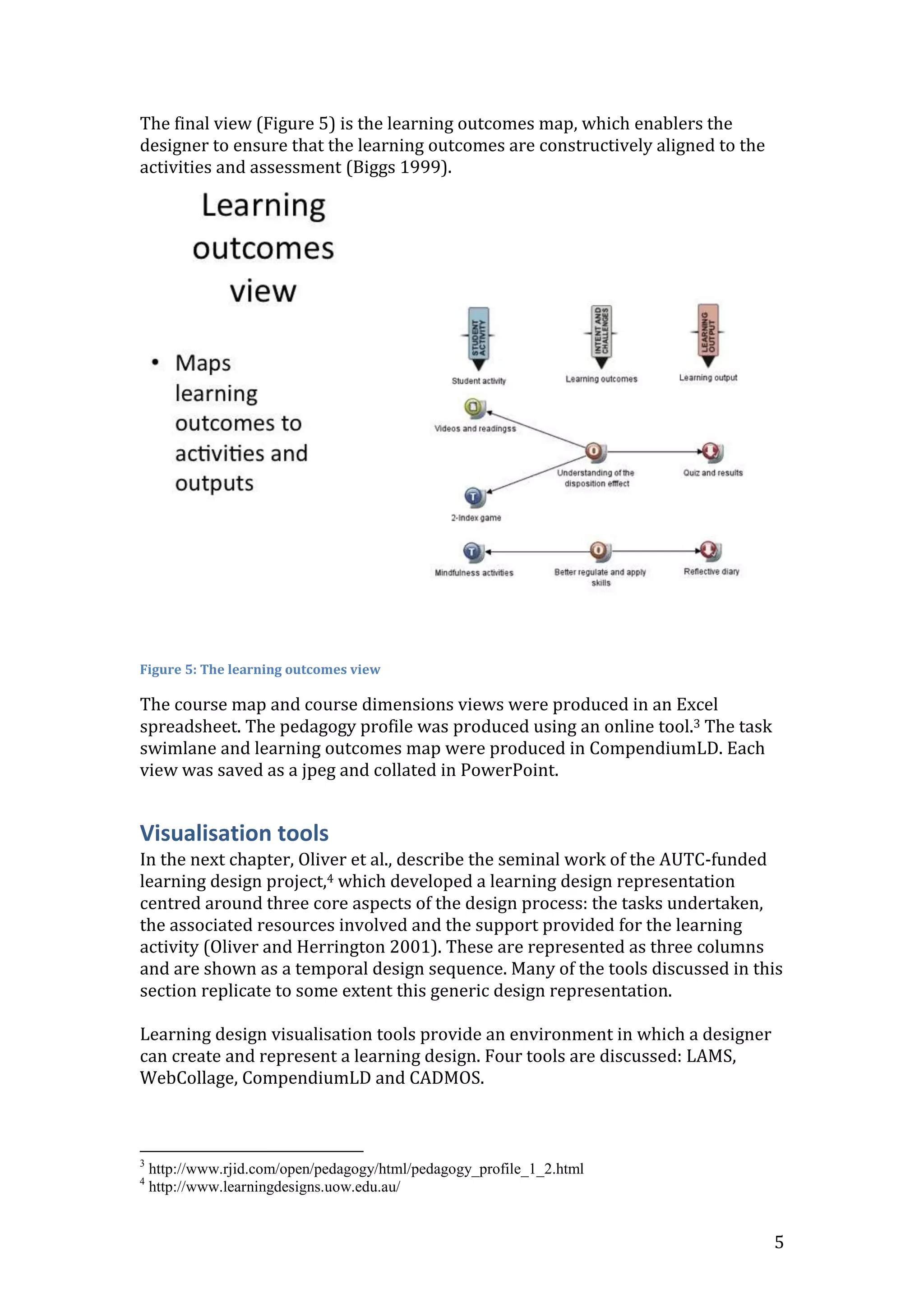 The final view (Figure 5) is the learning outcomes map, which enablers the
designer to ensure that the learning outcomes are constructively aligned to the
activities and assessment (Biggs 1999).




Figure 5: The learning outcomes view

The course map and course dimensions views were produced in an Excel
spreadsheet. The pedagogy profile was produced using an online tool.3 The task
swimlane and learning outcomes map were produced in CompendiumLD. Each
view was saved as a jpeg and collated in PowerPoint.


Visualisation tools
In the next chapter, Oliver et al., describe the seminal work of the AUTC-funded
learning design project,4 which developed a learning design representation
centred around three core aspects of the design process: the tasks undertaken,
the associated resources involved and the support provided for the learning
activity (Oliver and Herrington 2001). These are represented as three columns
and are shown as a temporal design sequence. Many of the tools discussed in this
section replicate to some extent this generic design representation.

Learning design visualisation tools provide an environment in which a designer
can create and represent a learning design. Four tools are discussed: LAMS,
WebCollage, CompendiumLD and CADMOS.



3
    http://www.rjid.com/open/pedagogy/html/pedagogy_profile_1_2.html
4
    http://www.learningdesigns.uow.edu.au/


                                                                                  5
 