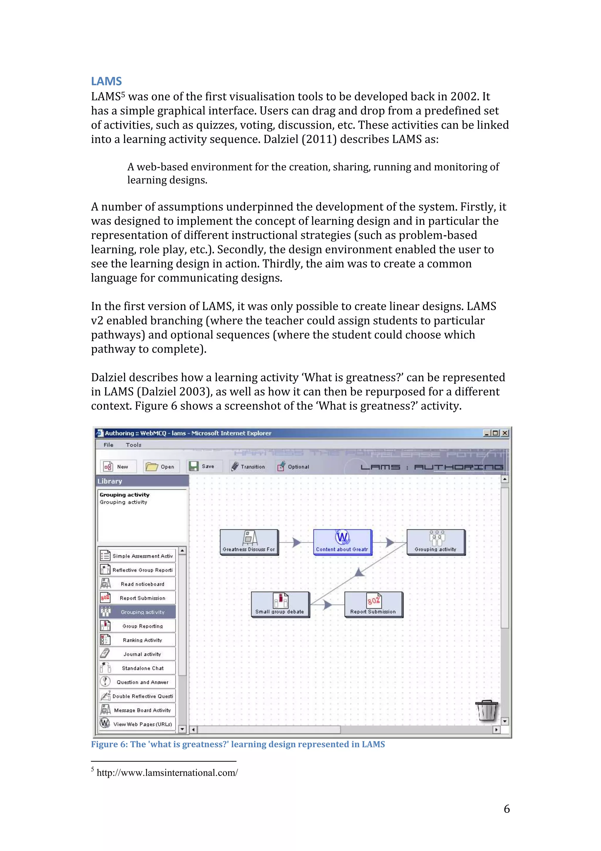 LAMS
LAMS5 was one of the first visualisation tools to be developed back in 2002. It
has a simple graphical interface. Users can drag and drop from a predefined set
of activities, such as quizzes, voting, discussion, etc. These activities can be linked
into a learning activity sequence. Dalziel (2011) describes LAMS as:

           A web-based environment for the creation, sharing, running and monitoring of
           learning designs.

A number of assumptions underpinned the development of the system. Firstly, it
was designed to implement the concept of learning design and in particular the
representation of different instructional strategies (such as problem-based
learning, role play, etc.). Secondly, the design environment enabled the user to
see the learning design in action. Thirdly, the aim was to create a common
language for communicating designs.

In the first version of LAMS, it was only possible to create linear designs. LAMS
v2 enabled branching (where the teacher could assign students to particular
pathways) and optional sequences (where the student could choose which
pathway to complete).

Dalziel describes how a learning activity ‘What is greatness?’ can be represented
in LAMS (Dalziel 2003), as well as how it can then be repurposed for a different
context. Figure 6 shows a screenshot of the ‘What is greatness?’ activity.




Figure 6: The 'what is greatness?' learning design represented in LAMS

5
    http://www.lamsinternational.com/


                                                                                          6
 