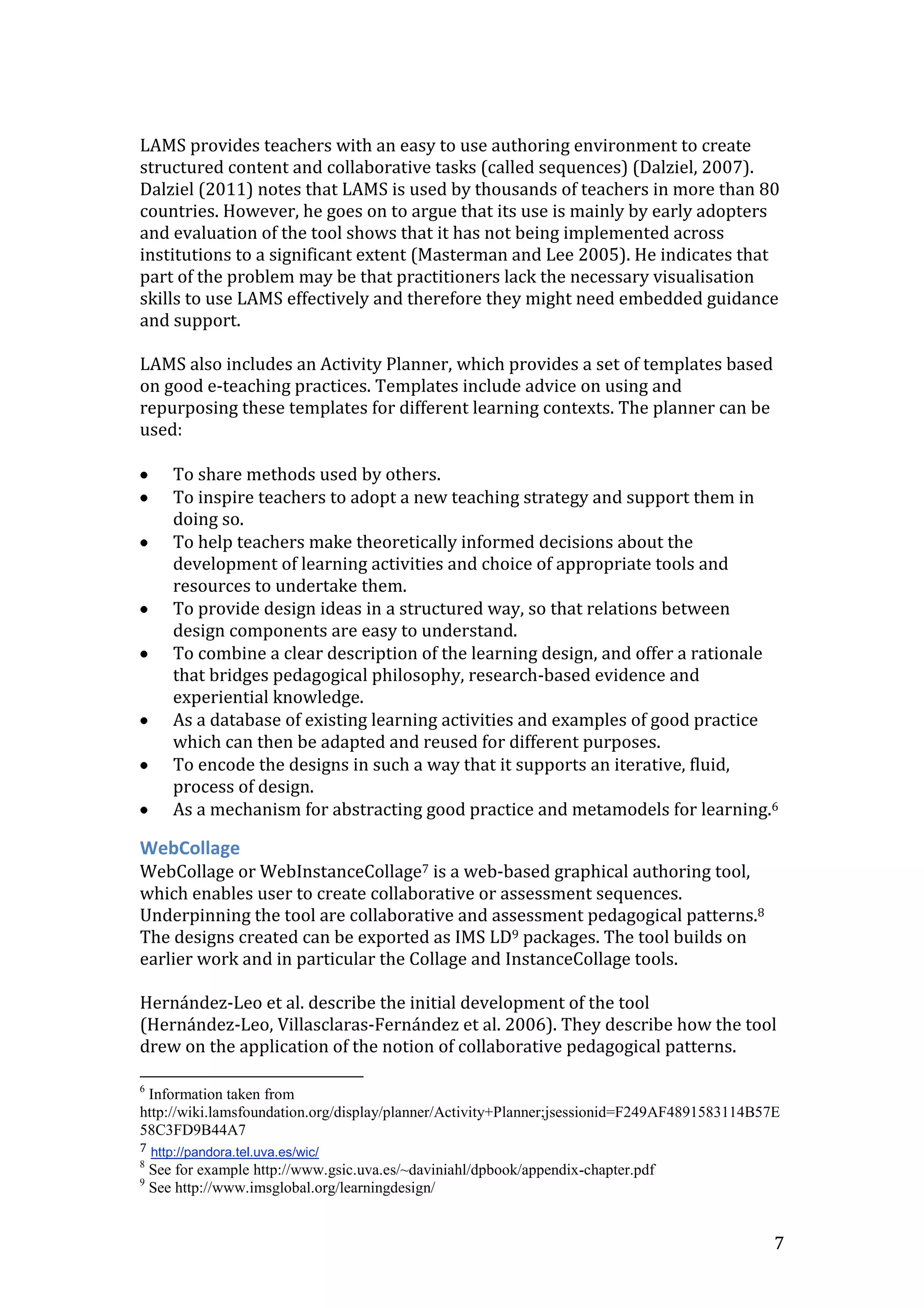 LAMS provides teachers with an easy to use authoring environment to create
structured content and collaborative tasks (called sequences) (Dalziel, 2007).
Dalziel (2011) notes that LAMS is used by thousands of teachers in more than 80
countries. However, he goes on to argue that its use is mainly by early adopters
and evaluation of the tool shows that it has not being implemented across
institutions to a significant extent (Masterman and Lee 2005). He indicates that
part of the problem may be that practitioners lack the necessary visualisation
skills to use LAMS effectively and therefore they might need embedded guidance
and support.

LAMS also includes an Activity Planner, which provides a set of templates based
on good e-teaching practices. Templates include advice on using and
repurposing these templates for different learning contexts. The planner can be
used:

       To share methods used by others.
       To inspire teachers to adopt a new teaching strategy and support them in
       doing so.
       To help teachers make theoretically informed decisions about the
       development of learning activities and choice of appropriate tools and
       resources to undertake them.
       To provide design ideas in a structured way, so that relations between
       design components are easy to understand.
       To combine a clear description of the learning design, and offer a rationale
       that bridges pedagogical philosophy, research-based evidence and
       experiential knowledge.
       As a database of existing learning activities and examples of good practice
       which can then be adapted and reused for different purposes.
       To encode the designs in such a way that it supports an iterative, fluid,
       process of design.
       As a mechanism for abstracting good practice and metamodels for learning.6

WebCollage
WebCollage or WebInstanceCollage7 is a web-based graphical authoring tool,
which enables user to create collaborative or assessment sequences.
Underpinning the tool are collaborative and assessment pedagogical patterns.8
The designs created can be exported as IMS LD9 packages. The tool builds on
earlier work and in particular the Collage and InstanceCollage tools.

Hernández-Leo et al. describe the initial development of the tool
(Hernández-Leo, Villasclaras-Fernández et al. 2006). They describe how the tool
drew on the application of the notion of collaborative pedagogical patterns.

6
 Information taken from
http://wiki.lamsfoundation.org/display/planner/Activity+Planner;jsessionid=F249AF4891583114B57E
58C3FD9B44A7
7 http://pandora.tel.uva.es/wic/
8
    See for example http://www.gsic.uva.es/~daviniahl/dpbook/appendix-chapter.pdf
9
    See http://www.imsglobal.org/learningdesign/


                                                                                              7
 