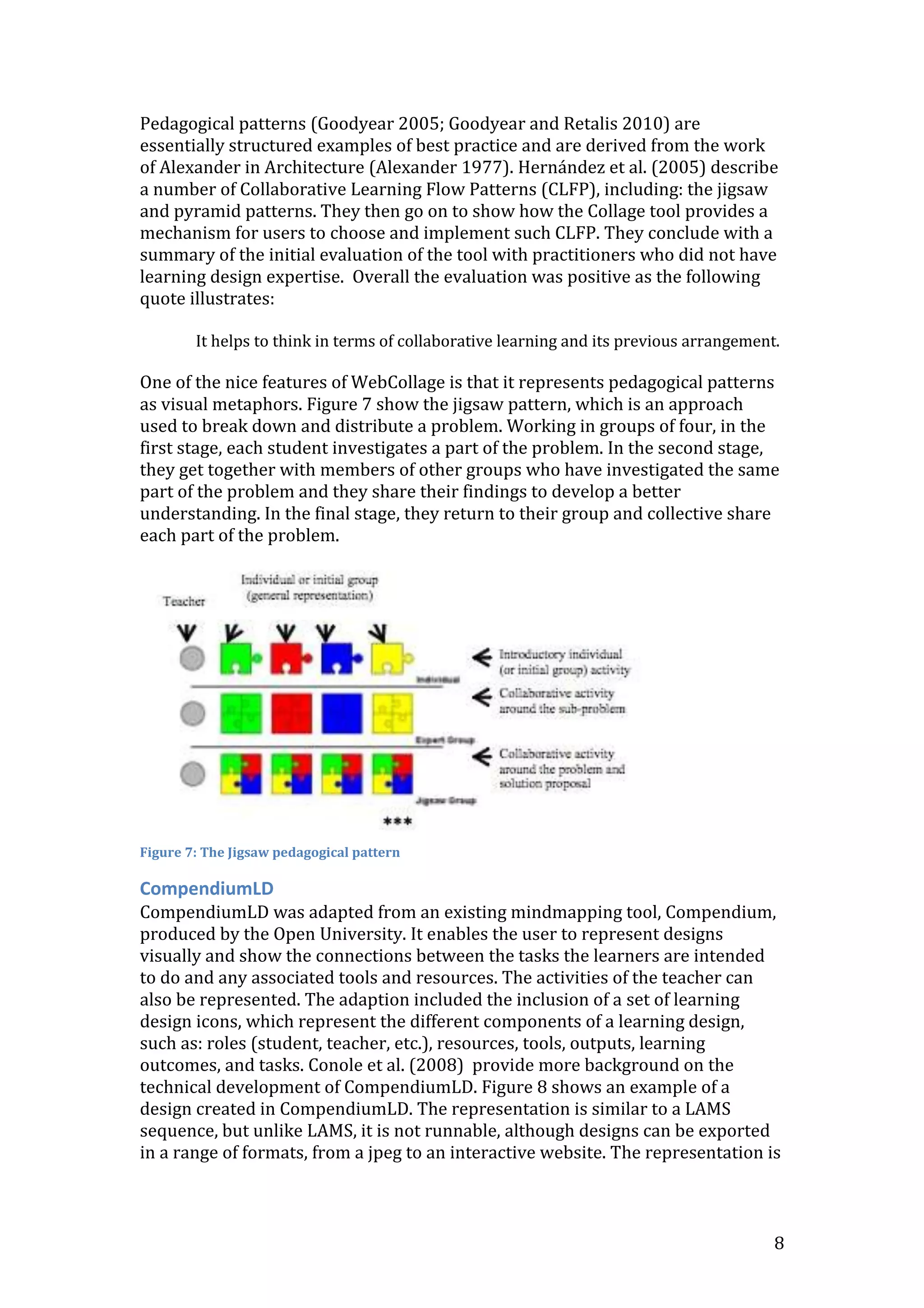 Pedagogical patterns (Goodyear 2005; Goodyear and Retalis 2010) are
essentially structured examples of best practice and are derived from the work
of Alexander in Architecture (Alexander 1977). Hernández et al. (2005) describe
a number of Collaborative Learning Flow Patterns (CLFP), including: the jigsaw
and pyramid patterns. They then go on to show how the Collage tool provides a
mechanism for users to choose and implement such CLFP. They conclude with a
summary of the initial evaluation of the tool with practitioners who did not have
learning design expertise. Overall the evaluation was positive as the following
quote illustrates:

        It helps to think in terms of collaborative learning and its previous arrangement.

One of the nice features of WebCollage is that it represents pedagogical patterns
as visual metaphors. Figure 7 show the jigsaw pattern, which is an approach
used to break down and distribute a problem. Working in groups of four, in the
first stage, each student investigates a part of the problem. In the second stage,
they get together with members of other groups who have investigated the same
part of the problem and they share their findings to develop a better
understanding. In the final stage, they return to their group and collective share
each part of the problem.




Figure 7: The Jigsaw pedagogical pattern

CompendiumLD
CompendiumLD was adapted from an existing mindmapping tool, Compendium,
produced by the Open University. It enables the user to represent designs
visually and show the connections between the tasks the learners are intended
to do and any associated tools and resources. The activities of the teacher can
also be represented. The adaption included the inclusion of a set of learning
design icons, which represent the different components of a learning design,
such as: roles (student, teacher, etc.), resources, tools, outputs, learning
outcomes, and tasks. Conole et al. (2008) provide more background on the
technical development of CompendiumLD. Figure 8 shows an example of a
design created in CompendiumLD. The representation is similar to a LAMS
sequence, but unlike LAMS, it is not runnable, although designs can be exported
in a range of formats, from a jpeg to an interactive website. The representation is



                                                                                         8
 