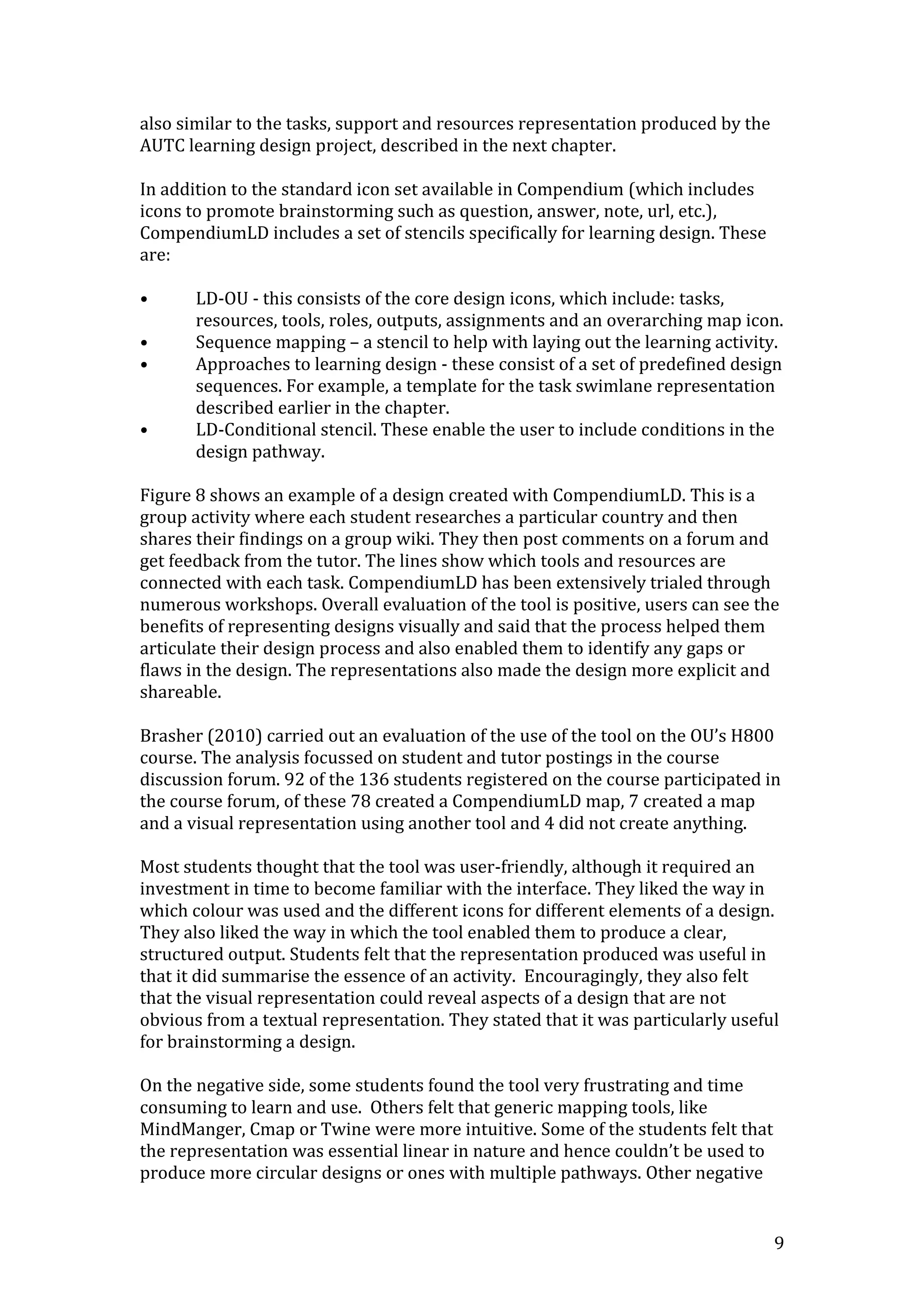also similar to the tasks, support and resources representation produced by the
AUTC learning design project, described in the next chapter.

In addition to the standard icon set available in Compendium (which includes
icons to promote brainstorming such as question, answer, note, url, etc.),
CompendiumLD includes a set of stencils specifically for learning design. These
are:

•      LD-OU - this consists of the core design icons, which include: tasks,
       resources, tools, roles, outputs, assignments and an overarching map icon.
•      Sequence mapping – a stencil to help with laying out the learning activity.
•      Approaches to learning design - these consist of a set of predefined design
       sequences. For example, a template for the task swimlane representation
       described earlier in the chapter.
•      LD-Conditional stencil. These enable the user to include conditions in the
       design pathway.

Figure 8 shows an example of a design created with CompendiumLD. This is a
group activity where each student researches a particular country and then
shares their findings on a group wiki. They then post comments on a forum and
get feedback from the tutor. The lines show which tools and resources are
connected with each task. CompendiumLD has been extensively trialed through
numerous workshops. Overall evaluation of the tool is positive, users can see the
benefits of representing designs visually and said that the process helped them
articulate their design process and also enabled them to identify any gaps or
flaws in the design. The representations also made the design more explicit and
shareable.

Brasher (2010) carried out an evaluation of the use of the tool on the OU’s H800
course. The analysis focussed on student and tutor postings in the course
discussion forum. 92 of the 136 students registered on the course participated in
the course forum, of these 78 created a CompendiumLD map, 7 created a map
and a visual representation using another tool and 4 did not create anything.

Most students thought that the tool was user-friendly, although it required an
investment in time to become familiar with the interface. They liked the way in
which colour was used and the different icons for different elements of a design.
They also liked the way in which the tool enabled them to produce a clear,
structured output. Students felt that the representation produced was useful in
that it did summarise the essence of an activity. Encouragingly, they also felt
that the visual representation could reveal aspects of a design that are not
obvious from a textual representation. They stated that it was particularly useful
for brainstorming a design.

On the negative side, some students found the tool very frustrating and time
consuming to learn and use. Others felt that generic mapping tools, like
MindManger, Cmap or Twine were more intuitive. Some of the students felt that
the representation was essential linear in nature and hence couldn’t be used to
produce more circular designs or ones with multiple pathways. Other negative


                                                                                  9
 