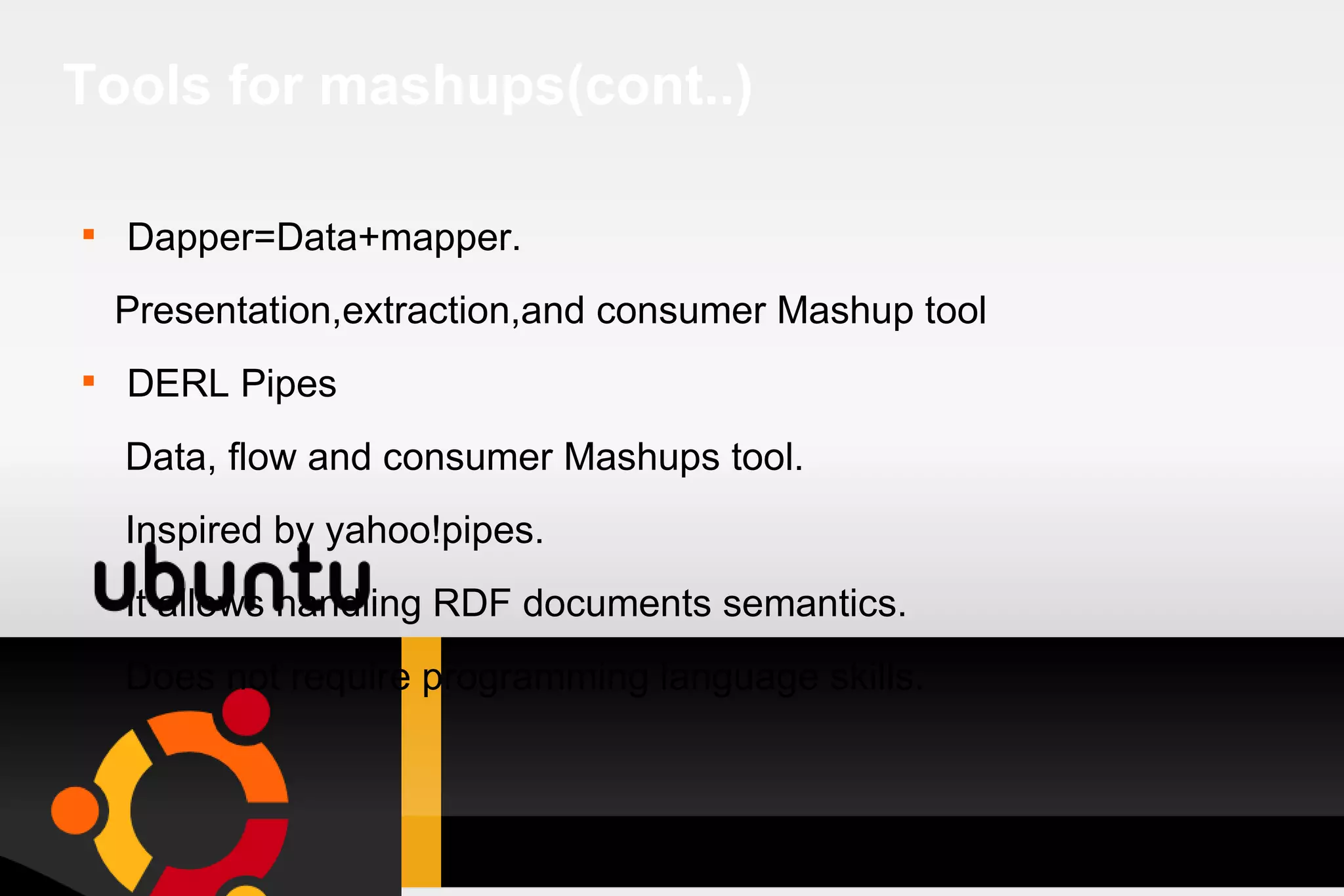 Tools for mashups(cont..) Dapper=Data+mapper. Presentation,extraction,and consumer Mashup tool DERL Pipes Data, flow and consumer Mashups tool. Inspired by yahoo!pipes. It allows handling RDF documents semantics. Does not require programming language skills. 