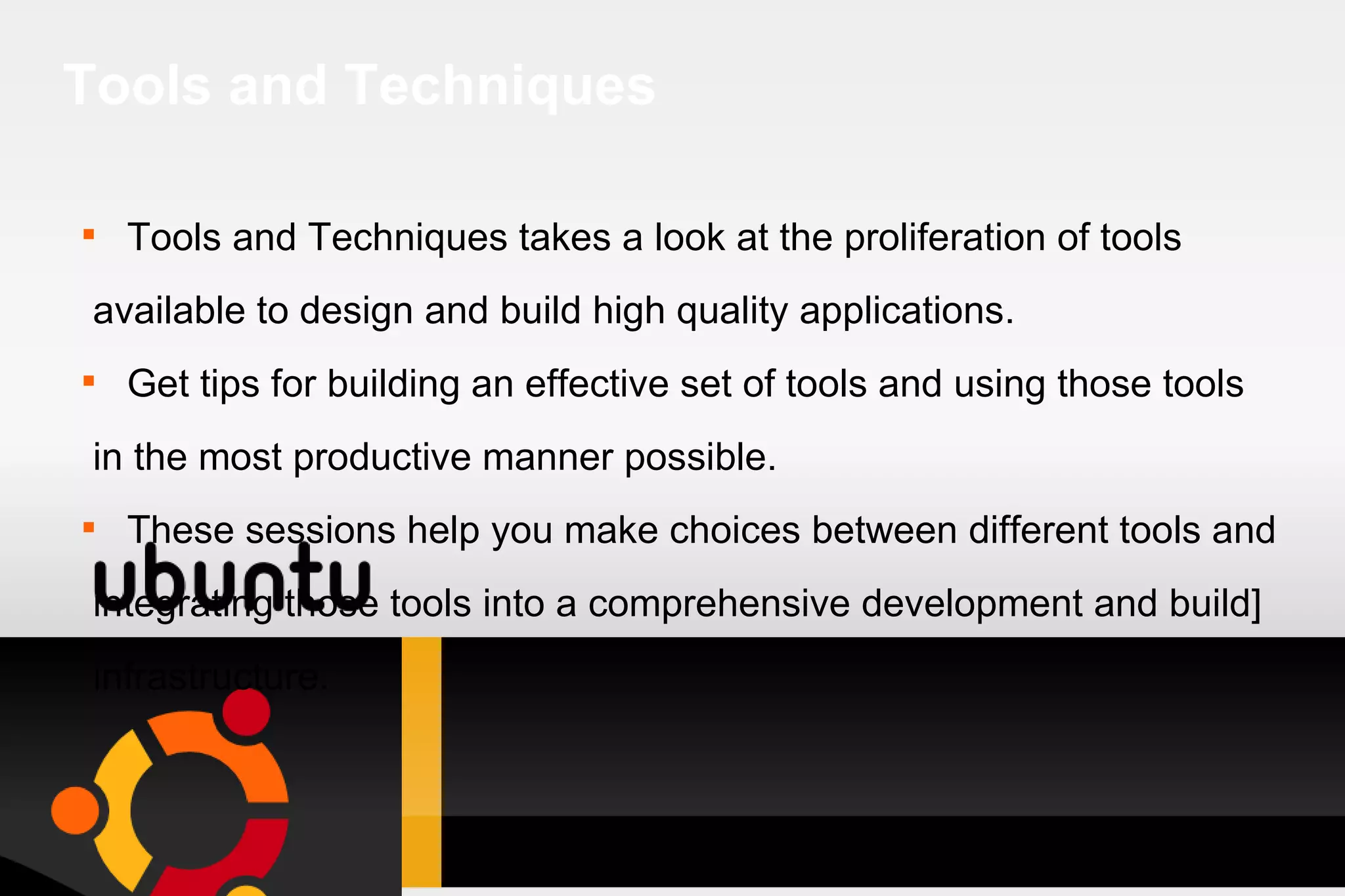 Tools and Techniques Tools and Techniques takes a look at the proliferation of tools available to design and build high quality applications. Get tips for building an effective set of tools and using those tools in the most productive manner possible. These sessions help you make choices between different tools and integrating those tools into a comprehensive development and build] infrastructure. 
