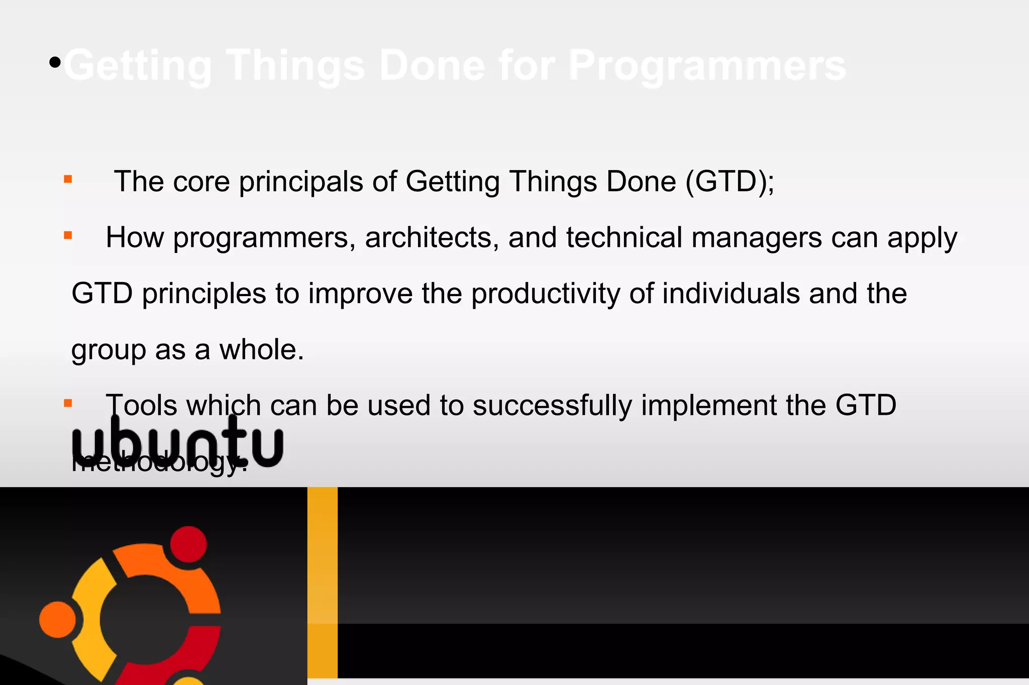Getting Things Done for Programmers The core principals of Getting Things Done (GTD); How programmers, architects, and technical managers can apply GTD principles to improve the productivity of individuals and the group as a whole. Tools which can be used to successfully implement the GTD methodology. 