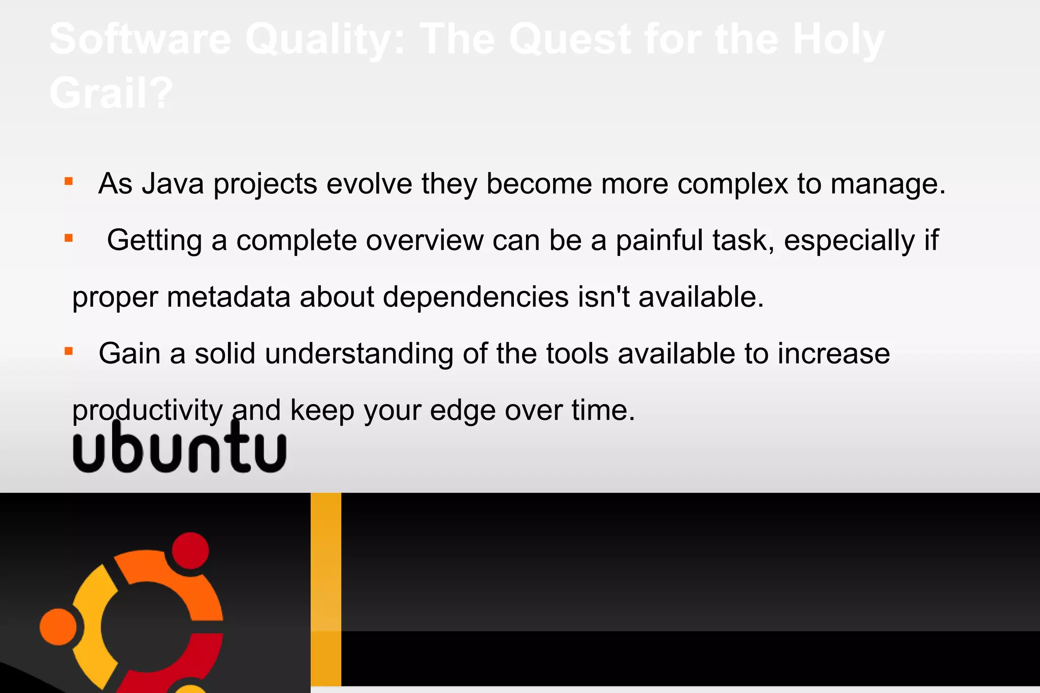 Software Quality: The Quest for the Holy Grail? As Java projects evolve they become more complex to manage. Getting a complete overview can be a painful task, especially if proper metadata about dependencies isn't available. Gain a solid understanding of the tools available to increase productivity and keep your edge over time. 