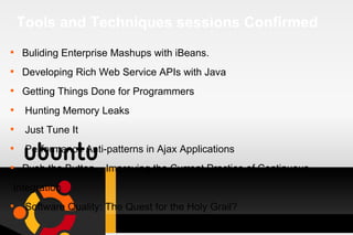 Tools and Techniques sessions Confirmed Buliding Enterprise Mashups with iBeans. Developing Rich Web Service APIs with Java Getting Things Done for Programmers Hunting Memory Leaks Just Tune It Performance Anti-patterns in Ajax Applications Push the Button – Improving the Current Practice of Continuous Integration Software Quality: The Quest for the Holy Grail? 
