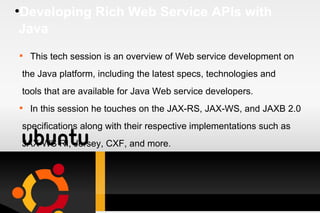 Developing Rich Web Service APIs with  Java This tech session is an overview of Web service development on the Java platform, including the latest specs, technologies and tools that are available for Java Web service developers. In this session he touches on the JAX-RS, JAX-WS, and JAXB 2.0 specifications along with their respective implementations such as JAX-WS RI, Jersey, CXF, and more. 