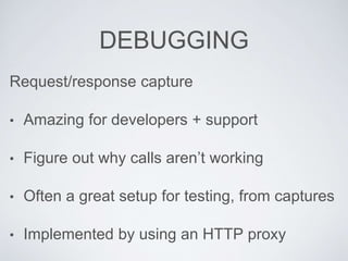 DEBUGGING
Request/response capture
• Amazing for developers + support
• Figure out why calls aren’t working
• Often a great setup for testing, from captures
• Implemented by using an HTTP proxy
 