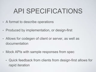 API SPECIFICATIONS
• A format to describe operations
• Produced by implementation, or design-first
• Allows for codegen of client or server, as well as
documentation
• Mock APIs with sample responses from spec
• Quick feedback from clients from design-first allows for
rapid iteration
 