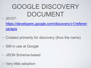 GOOGLE DISCOVERY
DOCUMENT
• 2010?:
https://developers.google.com/discovery/v1/referen
ce/apis
• Created primarily for discovery (thus the name)
• Still in use at Google
• JSON Schema-based
• Very little adoption
 