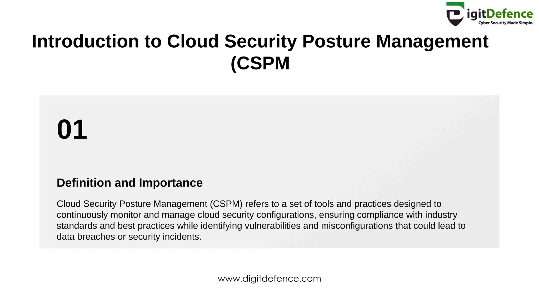 01
Introduction to Cloud Security Posture Management
(CSPM
Definition and Importance
Cloud Security Posture Management (CSPM) refers to a set of tools and practices designed to
continuously monitor and manage cloud security configurations, ensuring compliance with industry
standards and best practices while identifying vulnerabilities and misconfigurations that could lead to
data breaches or security incidents.
www.digitdefence.com
 