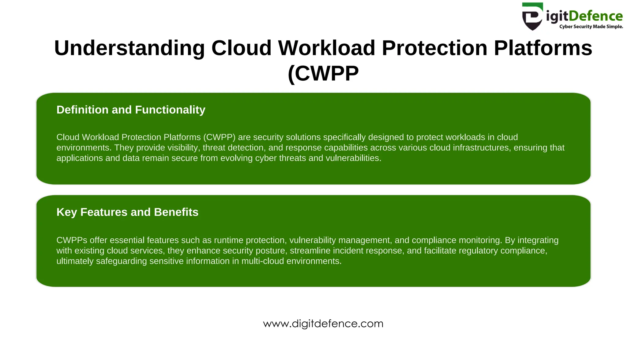 Understanding Cloud Workload Protection Platforms
(CWPP
Definition and Functionality
Key Features and Benefits
Cloud Workload Protection Platforms (CWPP) are security solutions specifically designed to protect workloads in cloud
environments. They provide visibility, threat detection, and response capabilities across various cloud infrastructures, ensuring that
applications and data remain secure from evolving cyber threats and vulnerabilities.
CWPPs offer essential features such as runtime protection, vulnerability management, and compliance monitoring. By integrating
with existing cloud services, they enhance security posture, streamline incident response, and facilitate regulatory compliance,
ultimately safeguarding sensitive information in multi-cloud environments.
www.digitdefence.com
 