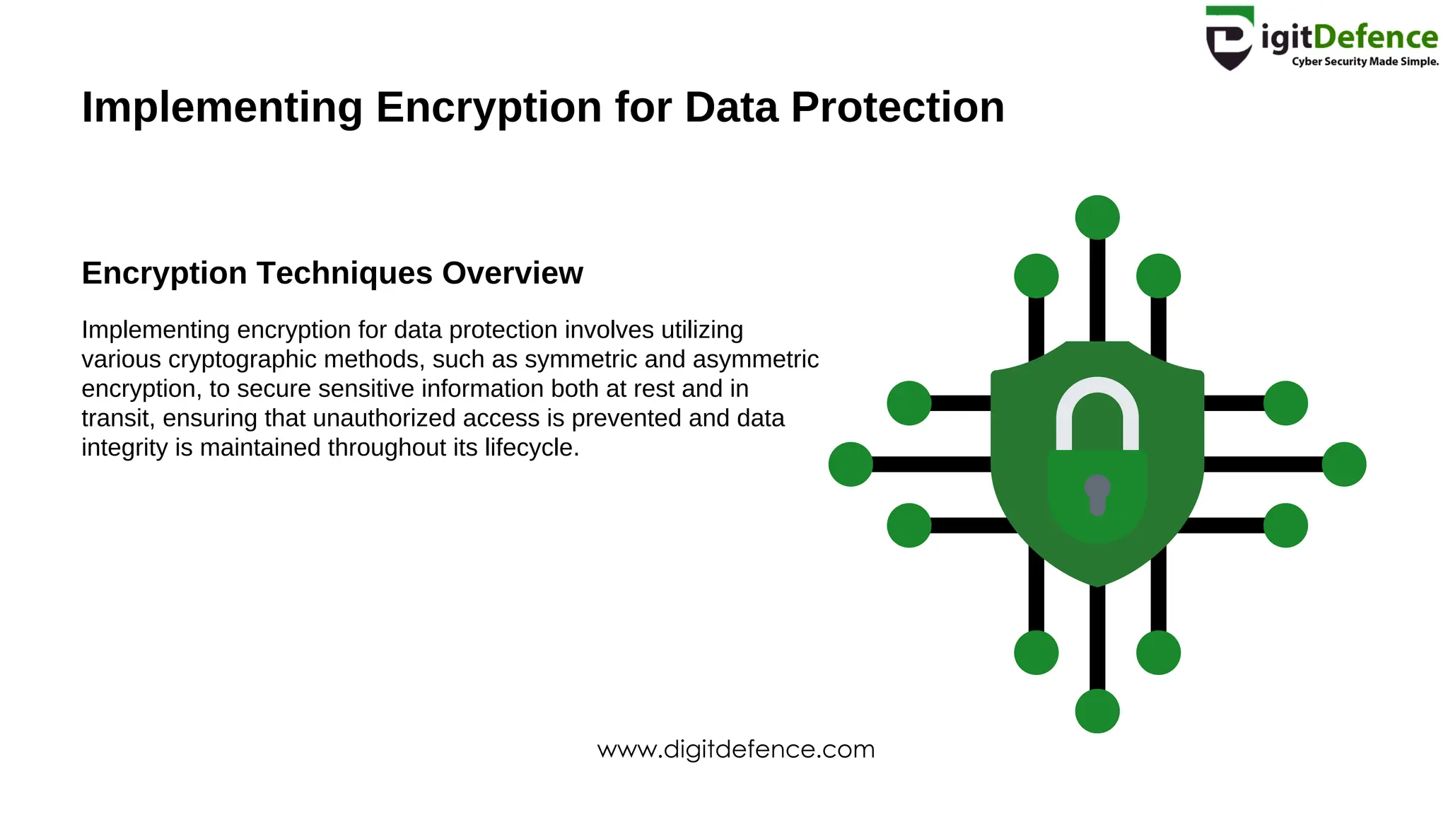 Implementing Encryption for Data Protection
Encryption Techniques Overview
Implementing encryption for data protection involves utilizing
various cryptographic methods, such as symmetric and asymmetric
encryption, to secure sensitive information both at rest and in
transit, ensuring that unauthorized access is prevented and data
integrity is maintained throughout its lifecycle.
www.digitdefence.com
 