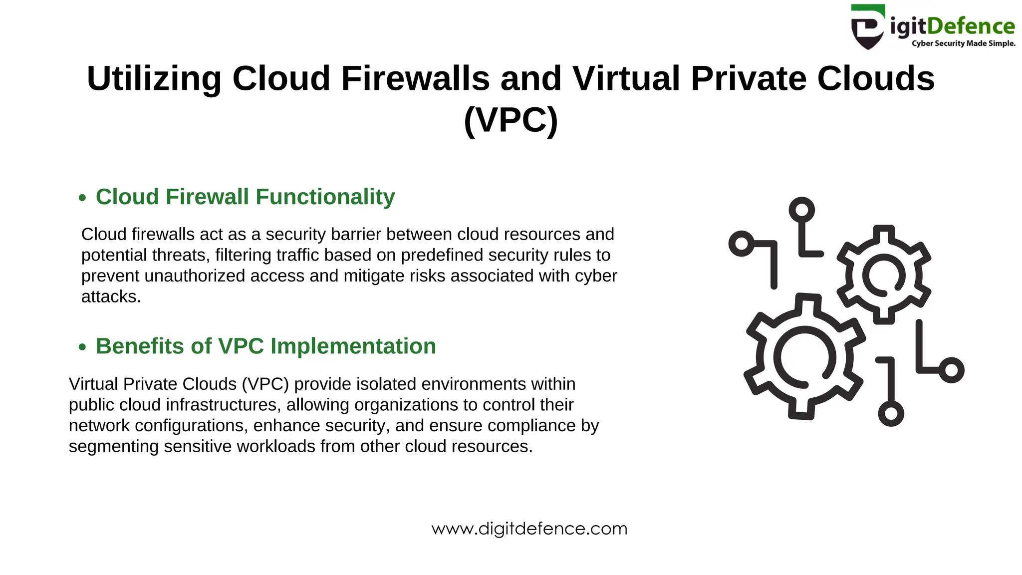 Utilizing Cloud Firewalls and Virtual Private Clouds
(VPC)
Cloud Firewall Functionality
Benefits of VPC Implementation
Cloud firewalls act as a security barrier between cloud resources and
potential threats, filtering traffic based on predefined security rules to
prevent unauthorized access and mitigate risks associated with cyber
attacks.
Virtual Private Clouds (VPC) provide isolated environments within
public cloud infrastructures, allowing organizations to control their
network configurations, enhance security, and ensure compliance by
segmenting sensitive workloads from other cloud resources.
www.digitdefence.com
 