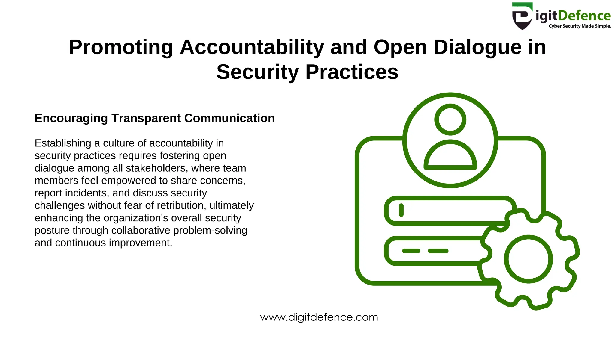 Promoting Accountability and Open Dialogue in
Security Practices
Encouraging Transparent Communication
Establishing a culture of accountability in
security practices requires fostering open
dialogue among all stakeholders, where team
members feel empowered to share concerns,
report incidents, and discuss security
challenges without fear of retribution, ultimately
enhancing the organization's overall security
posture through collaborative problem-solving
and continuous improvement.
www.digitdefence.com
 
