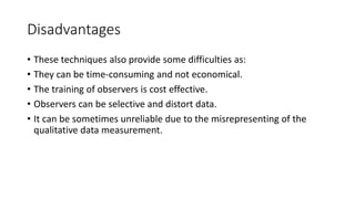 Disadvantages
• These techniques also provide some difficulties as:
• They can be time-consuming and not economical.
• The training of observers is cost effective.
• Observers can be selective and distort data.
• It can be sometimes unreliable due to the misrepresenting of the
qualitative data measurement.
 