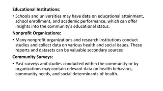 Educational Institutions:
• Schools and universities may have data on educational attainment,
school enrollment, and academic performance, which can offer
insights into the community's educational status.
Nonprofit Organizations:
• Many nonprofit organizations and research institutions conduct
studies and collect data on various health and social issues. These
reports and datasets can be valuable secondary sources
Community Surveys:
• Past surveys and studies conducted within the community or by
organizations may contain relevant data on health behaviors,
community needs, and social determinants of health.
 
