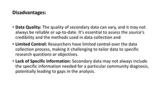 Disadvantages:
• Data Quality: The quality of secondary data can vary, and it may not
always be reliable or up-to-date. It's essential to assess the source's
credibility and the methods used in data collection and
• Limited Control: Researchers have limited control over the data
collection process, making it challenging to tailor data to specific
research questions or objectives.
• Lack of Specific Information: Secondary data may not always include
the specific information needed for a particular community diagnosis,
potentially leading to gaps in the analysis.
 